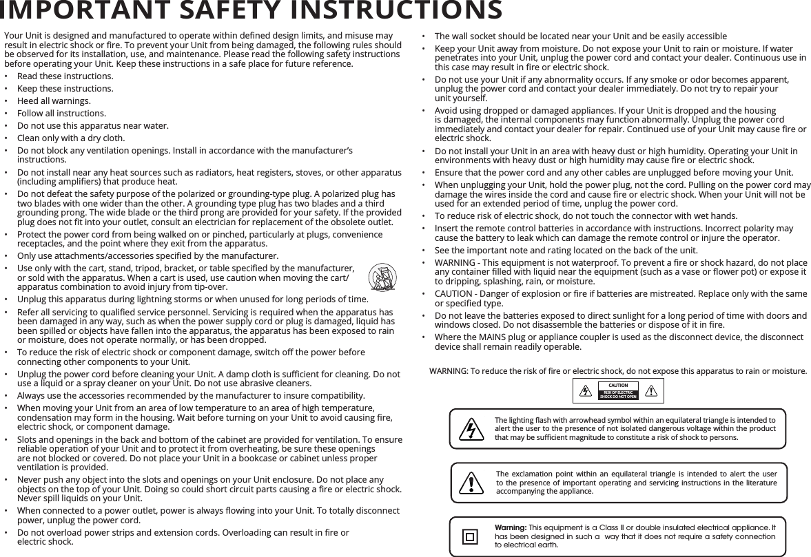 •  The wall socket should be located near your Unit and be easily accessible•  Keep your Unit away from moisture. Do not expose your Unit to rain or moisture. If water penetrates into your Unit, unplug the power cord and contact your dealer. Continuous use in •  Do not use your Unit if any abnormality occurs. If any smoke or odor becomes apparent, unplug the power cord and contact your dealer immediately. Do not try to repair your  unit yourself.•  Avoid using dropped or damaged appliances. If your Unit is dropped and the housing is damaged, the internal components may function abnormally. Unplug the power cord electric shock.•  Do not install your Unit in an area with heavy dust or high humidity. Operating your Unit in •  Ensure that the power cord and any other cables are unplugged before moving your Unit.•  When unplugging your Unit, hold the power plug, not the cord. Pulling on the power cord may used for an extended period of time, unplug the power cord.•  To reduce risk of electric shock, do not touch the connector with wet hands.•  Insert the remote control batteries in accordance with instructions. Incorrect polarity may cause the battery to leak which can damage the remote control or injure the operator.•  See the important note and rating located on the back of the unit.• to dripping, splashing, rain, or moisture.• •  Do not leave the batteries exposed to direct sunlight for a long period of time with doors and •  Where the MAINS plug or appliance coupler is used as the disconnect device, the disconnect device shall remain readily operable.Explanation of WARNING symbols:be observed for its installation, use, and maintenance. Please read the following safety instructions before operating your Unit. Keep these instructions in a safe place for future reference.•  Read these instructions.•  Keep these instructions.•  Heed all warnings.•  Follow all instructions.•  Do not use this apparatus near water.•  Clean only with a dry cloth.•  Do not block any ventilation openings. Install in accordance with the manufacturer’s instructions.•  Do not install near any heat sources such as radiators, heat registers, stoves, or other apparatus • two blades with one wider than the other. A grounding type plug has two blades and a third grounding prong. The wide blade or the third prong are provided for your safety. If the provided •  Protect the power cord from being walked on or pinched, particularly at plugs, convenience receptacles, and the point where they exit from the apparatus.• • or sold with the apparatus. When a cart is used, use caution when moving the cart/apparatus combination to avoid injury from tip-over.•  Unplug this apparatus during lightning storms or when unused for long periods of time.• been damaged in any way, such as when the power supply cord or plug is damaged, liquid has been spilled or objects have fallen into the apparatus, the apparatus has been exposed to rain or moisture, does not operate normally, or has been dropped.• connecting other components to your Unit.• use a liquid or a spray cleaner on your Unit. Do not use abrasive cleaners.•  Always use the accessories recommended by the manufacturer to insure compatibility.•  When moving your Unit from an area of low temperature to an area of high temperature, electric shock, or component damage.•  Slots and openings in the back and bottom of the cabinet are provided for ventilation. To ensure reliable operation of your Unit and to protect it from overheating, be sure these openings are not blocked or covered. Do not place your Unit in a bookcase or cabinet unless proper ventilation is provided.•  Never push any object into the slots and openings on your Unit enclosure. Do not place any Never spill liquids on your Unit.• power, unplug the power cord.•  electric shock.IMPORTANT SAFETY INSTRUCTIONSCAUTIONRISK OF ELECTRIC SHOCK DO NOT OPENalert the user to the presence of not isolated dangerous voltage within the product The exclamation point within an equilateral triangle is intended to alert the user to the presence of important operating and servicing instructions in the literature accompanying the appliance.Warning: This equipment is a Class II or double insulated electrical appliance. It has been designed in such a  way that it does not require a safety connection to electrical earth.