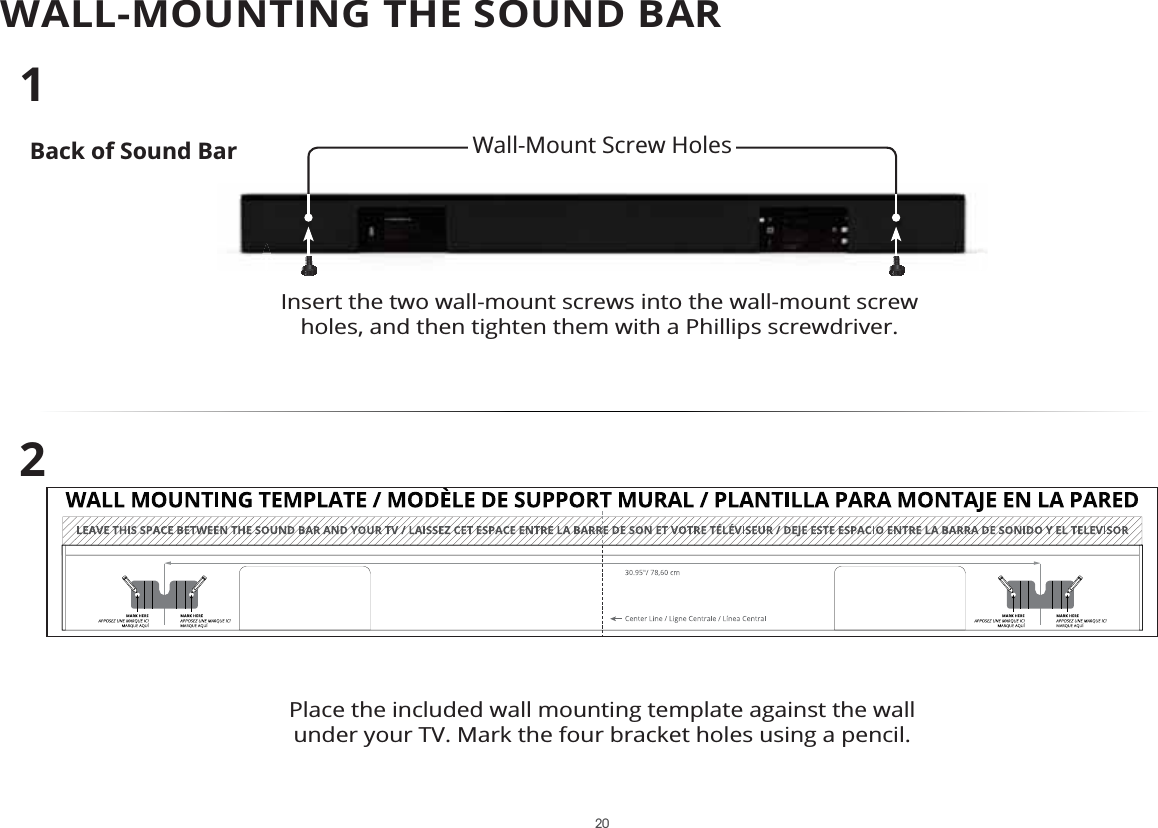 WALL-MOUNTING THE SOUND BARBack of Sound BarInsert the two wall-mount screws into the wall-mount screw holes, and then tighten them with a Phillips screwdriver. 12Place the included wall mounting template against the wall under your TV. Mark the four bracket holes using a pencil.Wall-Mount Screw Holes 20