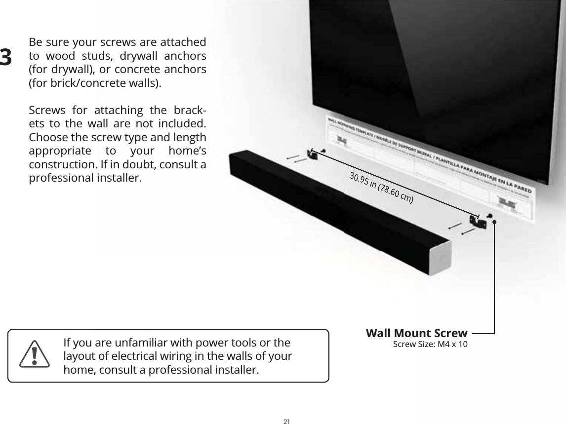 Be sure your screws are attached to wood studs, drywall anchors  (for drywall), or concrete anchors  (for brick/concrete walls).Screws for attaching the brack-ets to the wall are not included. Choose the screw type and length appropriate to your home’s  construction. If in doubt, consult a professional installer.30.95 in (78.60 cm)Wall Mount ScrewScrew Size: M4 x 103If you are unfamiliar with power tools or the layout of electrical wiring in the walls of your home, consult a professional installer.21