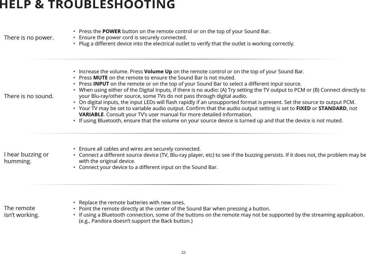 There is no power.• Press the POWER button on the remote control or on the top of your Sound Bar.•  Ensure the power cord is securely connected.• There is no sound.• Volume Up on the remote control or on the top of your Sound Bar.• Press MUTE on the remote to ensure the Sound Bar is not muted.• Press INPUT•  When using either of the Digital Inputs, if there is no audio: (A) Try setting the TV output to PCM or (B) Connect directly to your Blu-ray/other source, some TVs do not pass through digital audio. • • FIXED or STANDARD, not VARIABLE. Consult your TV’s user manual for more detailed information.• I hear buzzing or humming.•  Ensure all cables and wires are securely connected.• • The remote•  Replace the remote batteries with new ones.•  Point the remote directly at the center of the Sound Bar when pressing a button.•  If using a Bluetooth connection, some of the buttons on the remote may not be supported by the streaming application. HELP &amp; TROUBLESHOOTING23