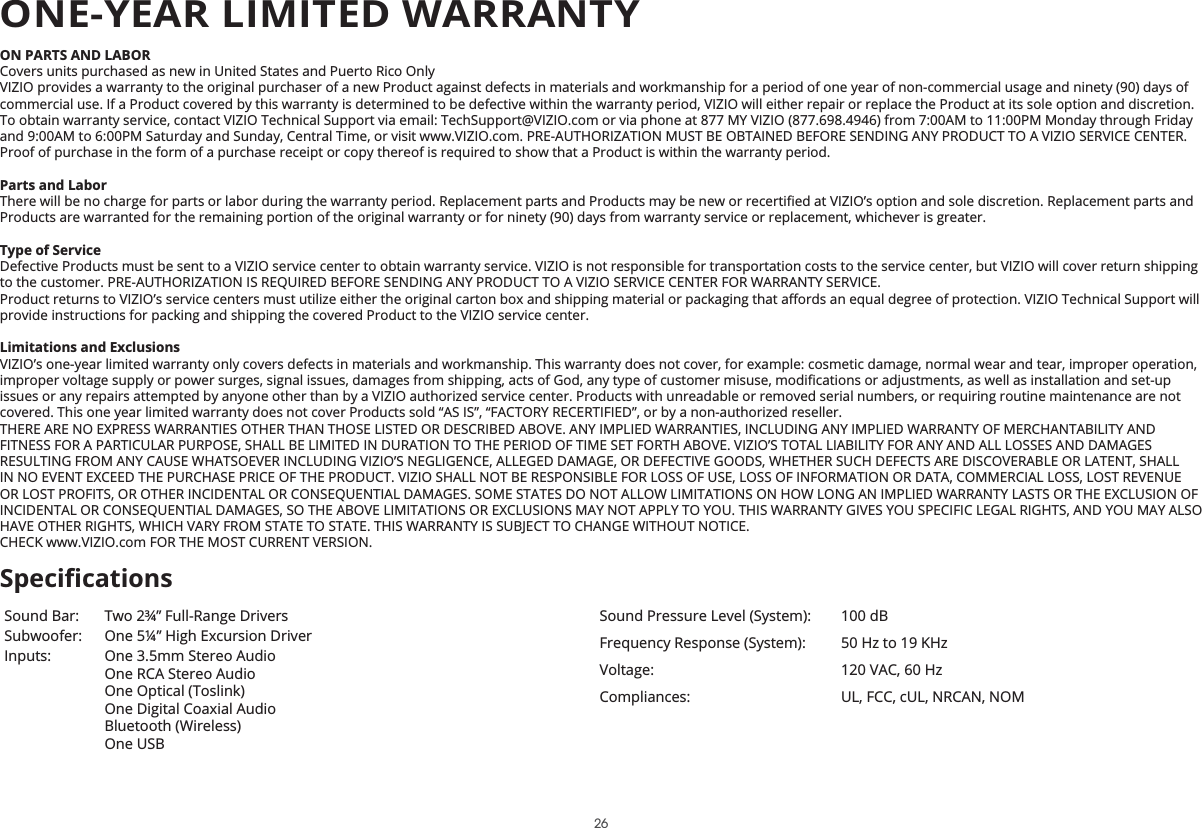 ON PARTS AND LABORCovers units purchased as new in United States and Puerto Rico OnlyVIZIO provides a warranty to the original purchaser of a new Product against defects in materials and workmanship for a period of one year of non-commercial usage and ninety (90) days of commercial use. If a Product covered by this warranty is determined to be defective within the warranty period, VIZIO will either repair or replace the Product at its sole option and discretion.To obtain warranty service, contact VIZIO Technical Support via email: TechSupport@VIZIO.com or via phone at 877 MY VIZIO (877.698.4946) from 7:00AM to 11:00PM Monday through Friday and 9:00AM to 6:00PM Saturday and Sunday, Central Time, or visit www.VIZIO.com. PRE-AUTHORIZATION MUST BE OBTAINED BEFORE SENDING ANY PRODUCT TO A VIZIO SERVICE CENTER. Proof of purchase in the form of a purchase receipt or copy thereof is required to show that a Product is within the warranty period.Parts and LaborProducts are warranted for the remaining portion of the original warranty or for ninety (90) days from warranty service or replacement, whichever is greater.Type of ServiceDefective Products must be sent to a VIZIO service center to obtain warranty service. VIZIO is not responsible for transportation costs to the service center, but VIZIO will cover return shipping to the customer. PRE-AUTHORIZATION IS REQUIRED BEFORE SENDING ANY PRODUCT TO A VIZIO SERVICE CENTER FOR WARRANTY SERVICE.provide instructions for packing and shipping the covered Product to the VIZIO service center.Limitations and ExclusionsVIZIO’s one-year limited warranty only covers defects in materials and workmanship. This warranty does not cover, for example: cosmetic damage, normal wear and tear, improper operation, issues or any repairs attempted by anyone other than by a VIZIO authorized service center. Products with unreadable or removed serial numbers, or requiring routine maintenance are not covered. This one year limited warranty does not cover Products sold “AS IS”, “FACTORY RECERTIFIED”, or by a non-authorized reseller.THERE ARE NO EXPRESS WARRANTIES OTHER THAN THOSE LISTED OR DESCRIBED ABOVE. ANY IMPLIED WARRANTIES, INCLUDING ANY IMPLIED WARRANTY OF MERCHANTABILITY AND FITNESS FOR A PARTICULAR PURPOSE, SHALL BE LIMITED IN DURATION TO THE PERIOD OF TIME SET FORTH ABOVE. VIZIO’S TOTAL LIABILITY FOR ANY AND ALL LOSSES AND DAMAGES RESULTING FROM ANY CAUSE WHATSOEVER INCLUDING VIZIO’S NEGLIGENCE, ALLEGED DAMAGE, OR DEFECTIVE GOODS, WHETHER SUCH DEFECTS ARE DISCOVERABLE OR LATENT, SHALL IN NO EVENT EXCEED THE PURCHASE PRICE OF THE PRODUCT. VIZIO SHALL NOT BE RESPONSIBLE FOR LOSS OF USE, LOSS OF INFORMATION OR DATA, COMMERCIAL LOSS, LOST REVENUE OR LOST PROFITS, OR OTHER INCIDENTAL OR CONSEQUENTIAL DAMAGES. SOME STATES DO NOT ALLOW LIMITATIONS ON HOW LONG AN IMPLIED WARRANTY LASTS OR THE EXCLUSION OF INCIDENTAL OR CONSEQUENTIAL DAMAGES, SO THE ABOVE LIMITATIONS OR EXCLUSIONS MAY NOT APPLY TO YOU. THIS WARRANTY GIVES YOU SPECIFIC LEGAL RIGHTS, AND YOU MAY ALSO HAVE OTHER RIGHTS, WHICH VARY FROM STATE TO STATE. THIS WARRANTY IS SUBJECT TO CHANGE WITHOUT NOTICE.  CHECK www.VIZIO.com FOR THE MOST CURRENT VERSION.Sound Bar: Two 2¾” Full-Range DriversSubwoofer: One 5¼” High Excursion DriverInputs: One 3.5mm Stereo Audio One RCA Stereo Audio One Optical (Toslink) One Digital Coaxial Audio Bluetooth (Wireless)One USBSound Pressure Level (System): 100 dBFrequency Response (System): 50 Hz to 19 KHzVoltage: 120 VAC, 60 HzCompliances: UL, FCC, cUL, NRCAN, NOMONE-YEAR LIMITED WARRANTY26