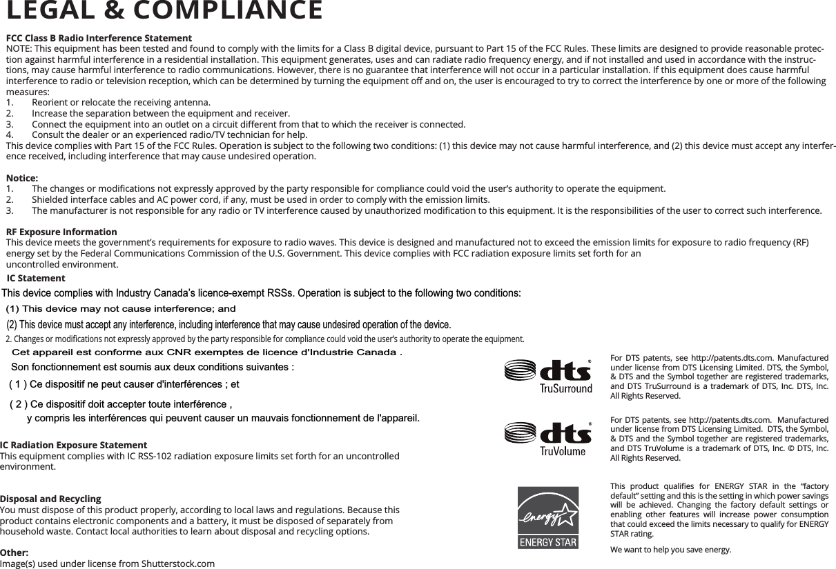 environment. FCC Class B Radio Interference StatementNOTE: This equipment has been tested and found to comply with the limits for a Class B digital device, pursuant to Part 15 of the FCC Rules. These limits are designed to provide reasonable protec-tion against harmful interference in a residential installation. This equipment generates, uses and can radiate radio frequency energy, and if not installed and used in accordance with the instruc-tions, may cause harmful interference to radio communications. However, there is no guarantee that interference will not occur in a particular installation. If this equipment does cause harmful measures:1.  Reorient or relocate the receiving antenna.2.  Increase the separation between the equipment and receiver. 4.  Consult the dealer or an experienced radio/TV technician for help.This device complies with Part 15 of the FCC Rules. Operation is subject to the following two conditions: (1) this device may not cause harmful interference, and (2) this device must accept any interfer-ence received, including interference that may cause undesired operation.Notice: 2.  Shielded interface cables and AC power cord, if any, must be used in order to comply with the emission limits. RF Exposure InformationThis device meets the government’s requirements for exposure to radio waves. This device is designed and manufactured not to exceed the emission limits for exposure to radio frequency (RF) energy set by the Federal Communications Commission of the U.S. Government. This device complies with FCC radiation exposure limits set forth for an  uncontrolled environment.IC Statement     IC Radiation Exposure StatementThis equipment complies with IC RSS-102 radiation exposure limits set forth for an uncontrolled   Disposal and RecyclingYou must dispose of this product properly, according to local laws and regulations. Because this  product contains electronic components and a battery, it must be disposed of separately from  household waste. Contact local authorities to learn about disposal and recycling options.Other:Image(s) used under license from Shutterstock.comFor DTS patents, see http://patents.dts.com. Manufactured under license from DTS Licensing Limited. DTS, the Symbol, &amp; DTS and the Symbol together are registered trademarks, and DTS TruSurround is a trademark of DTS, Inc. DTS, Inc. All Rights Reserved.For DTS patents, see http://patents.dts.com.  Manufactured under license from DTS Licensing Limited.  DTS, the Symbol, &amp; DTS and the Symbol together are registered trademarks, and DTS TruVolume is a trademark of DTS, Inc. © DTS, Inc. All Rights Reserved.        default” setting and this is the setting in which power savings will be achieved. Changing the factory default settings or enabling other features will increase power consumption that could exceed the limits necessary to qualify for ENERGY STAR rating.We want to help you save energy.LEGAL &amp; COMPLIANCEThis device complies with Industry Canada’s licence-exempt RSSs. Operation is subject to the following two conditions: (1) This device may not cause interference; and (2) This device must accept any interference, including interference that may cause undesired operation of the device. ( 1 ) Ce dispositif ne peut causer d&apos;interférences ; etCet appareil est conforme aux CNR exemptes de licence d&apos;Industrie Canada . Son fonctionnement est soumis aux deux conditions suivantes :( 2 ) Ce dispositif doit accepter toute interférence , y compris les interférences qui peuvent causer un mauvais fonctionnement de l&apos;appareil.