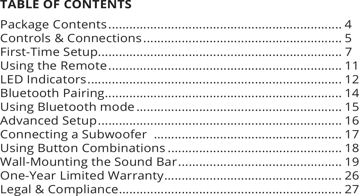 TABLE OF CONTENTSPackage Contents ................................................................... 4Controls &amp; Connections ......................................................... 5First-Time Setup...................................................................... 7Using the Remote ................................................................... 11LED Indicators ......................................................................... 12Bluetooth Pairing .................................................................... 14Using Bluetooth mode ........................................................... 15Advanced Setup ...................................................................... 16Connecting a Subwoofer  ...................................................... 17Using Button Combinations .................................................. 18Wall-Mounting the Sound Bar ............................................... 19One-Year Limited Warranty ................................................... 26Legal &amp; Compliance ................................................................ 27