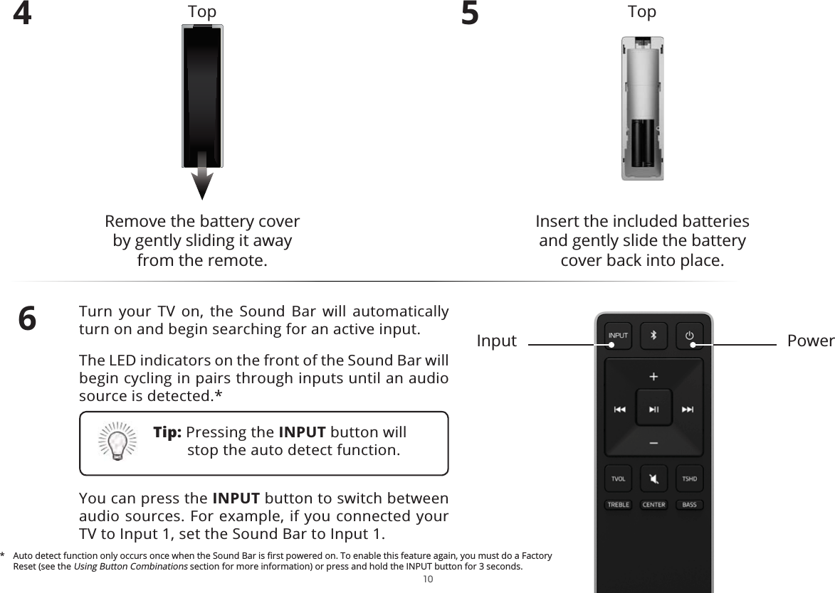 4Remove the battery cover  by gently sliding it away from the remote.5Insert the included batteries and gently slide the battery cover back into place.6Turn your TV on, the Sound Bar will automatically turn on and begin searching for an active input.The LED indicators on the front of the Sound Bar will begin cycling in pairs through inputs until an audio source is detected.*You can press the INPUT button to switch between audio sources. For example, if you connected your TV to Input 1, set the Sound Bar to Input 1.PowerInputTop TopTip: Pressing the INPUT button will stop the auto detect function. Reset (see the Using Button Combinations section for more information) or press and hold the INPUT button for 3 seconds. 10