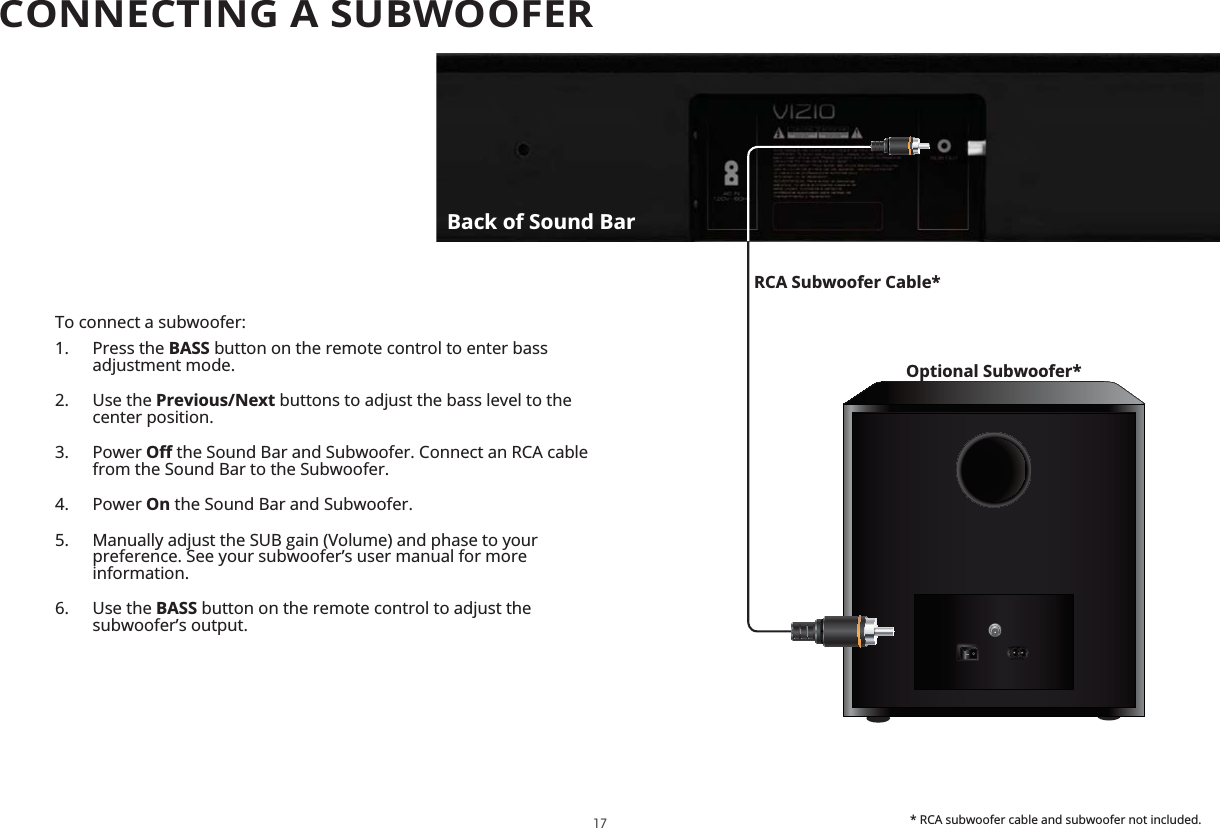To connect a subwoofer:1. Press the BASS button on the remote control to enter bass adjustment mode.2. Use the Previous/Next buttons to adjust the bass level to the center position.3. Power  the Sound Bar and Subwoofer. Connect an RCA cable from the Sound Bar to the Subwoofer.4. Power On the Sound Bar and Subwoofer.5.  Manually adjust the SUB gain (Volume) and phase to your preference. See your subwoofer’s user manual for more information.6. Use the BASS button on the remote control to adjust the subwoofer’s output. Optional Subwoofer*RCA Subwoofer Cable** RCA subwoofer cable and subwoofer not included.Back of Sound Bar17CONNECTING A SUBWOOFER 
