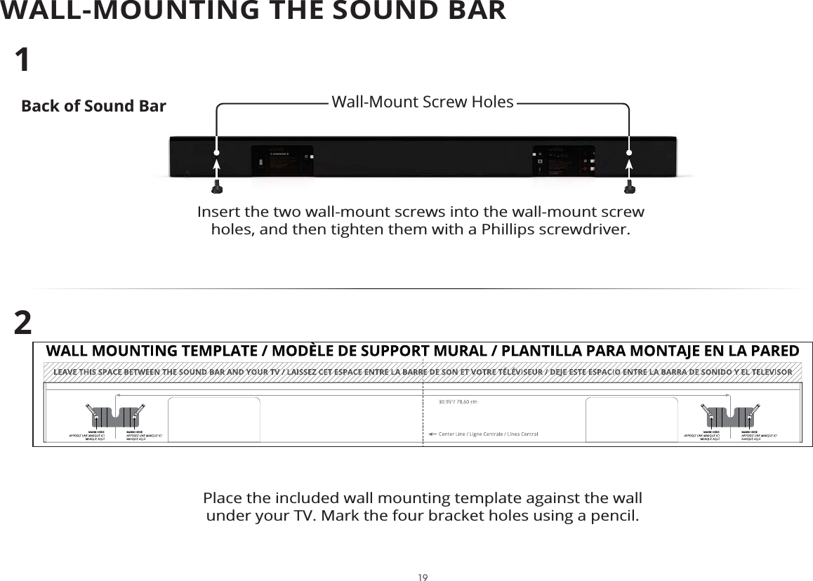 WALL-MOUNTING THE SOUND BARBack of Sound BarInsert the two wall-mount screws into the wall-mount screw holes, and then tighten them with a Phillips screwdriver. 12Place the included wall mounting template against the wall under your TV. Mark the four bracket holes using a pencil.Wall-Mount Screw Holes 19
