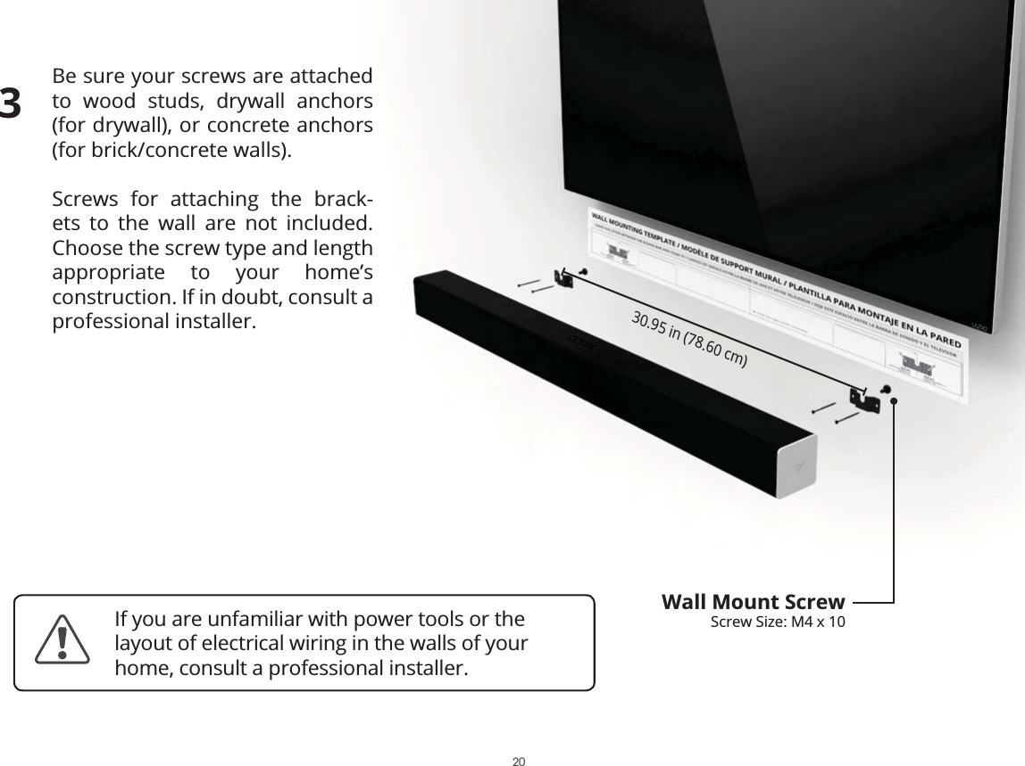 Be sure your screws are attached to wood studs, drywall anchors  (for drywall), or concrete anchors  (for brick/concrete walls).Screws for attaching the brack-ets to the wall are not included. Choose the screw type and length appropriate to your home’s  construction. If in doubt, consult a professional installer.30.95 in (78.60 cm)Wall Mount ScrewScrew Size: M4 x 103If you are unfamiliar with power tools or the layout of electrical wiring in the walls of your home, consult a professional installer.20