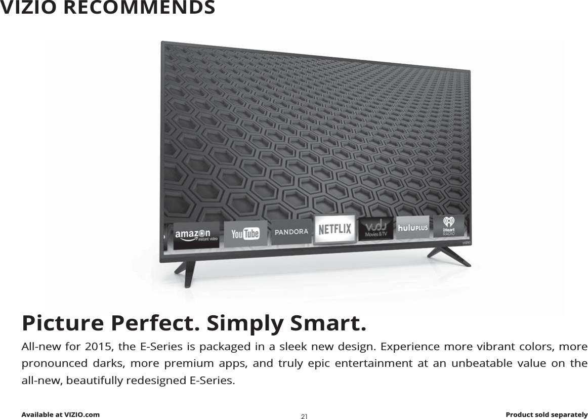 Picture Perfect. Simply Smart.All-new for 2015, the E-Series is packaged in a sleek new design. Experience more vibrant colors, more pronounced darks, more premium apps, and truly epic entertainment at an unbeatable value on the all-new, beautifully redesigned E-Series.Available at VIZIO.com Product sold separatelyVIZIO RECOMMENDS21