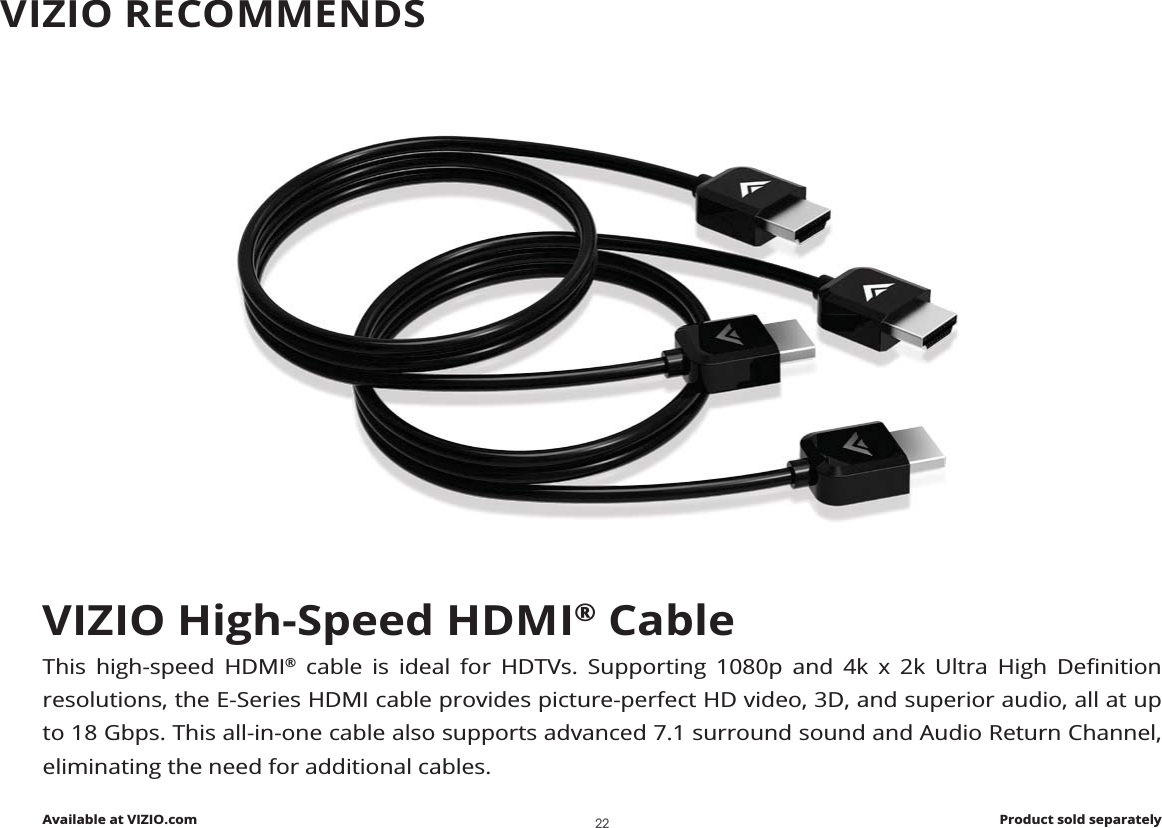 VIZIO High-Speed HDMI® CableThis high-speed HDMI®              resolutions, the E-Series HDMI cable provides picture-perfect HD video, 3D, and superior audio, all at up to 18 Gbps. This all-in-one cable also supports advanced 7.1 surround sound and Audio Return Channel, eliminating the need for additional cables.Available at VIZIO.com Product sold separatelyVIZIO RECOMMENDS22