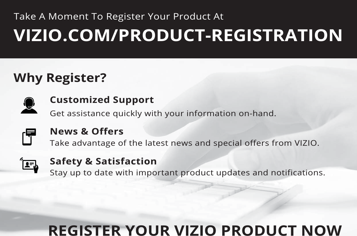 Take A Moment To Register Your Product AtVIZIO.COM/PRODUCT-REGISTRATIONREGISTER YOUR VIZIO PRODUCT NOWCustomized SupportGet assistance quickly with your information on-hand.News &amp; OffersTake advantage of the latest news and special offers from VIZIO.Safety &amp; SatisfactionStay up to date with important product updates and notifications.Why Register?