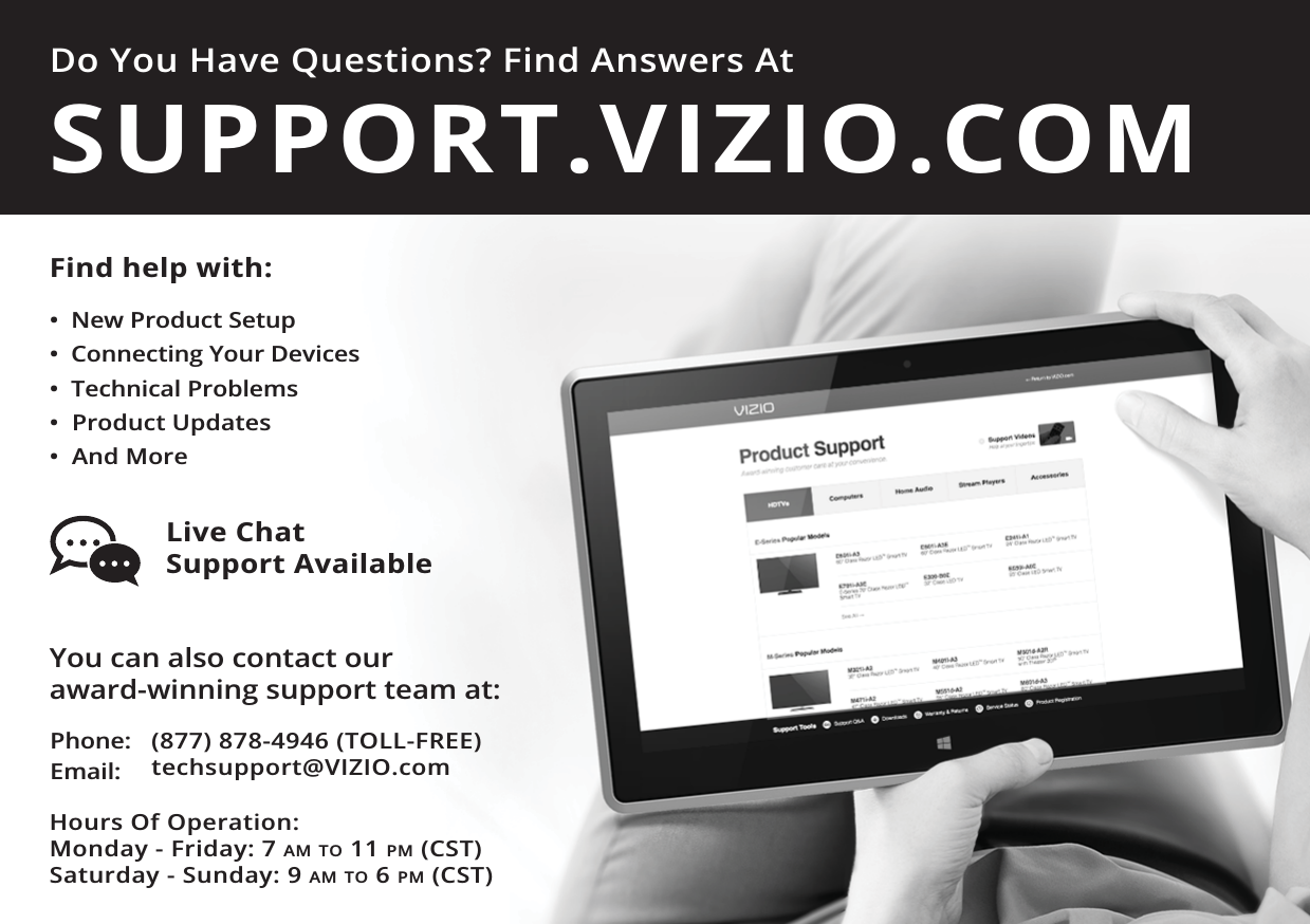 Do You Have Questions? Find Answers AtFind help with:•  New Product Setup•  Connecting Your Devices•  Technical Problems•  Product Updates•  And MoreSUPPORT.VIZIO.COMYou can also contact our  award-winning support team at:Phone:Email:(877) 878-4946 (TOLL-FREE)techsupport@VIZIO.comHours Of Operation:    Monday - Friday: 7 AM TO 11 PM (CST) Saturday - Sunday: 9 AM TO 6 PM (CST)Live Chat  Support Available