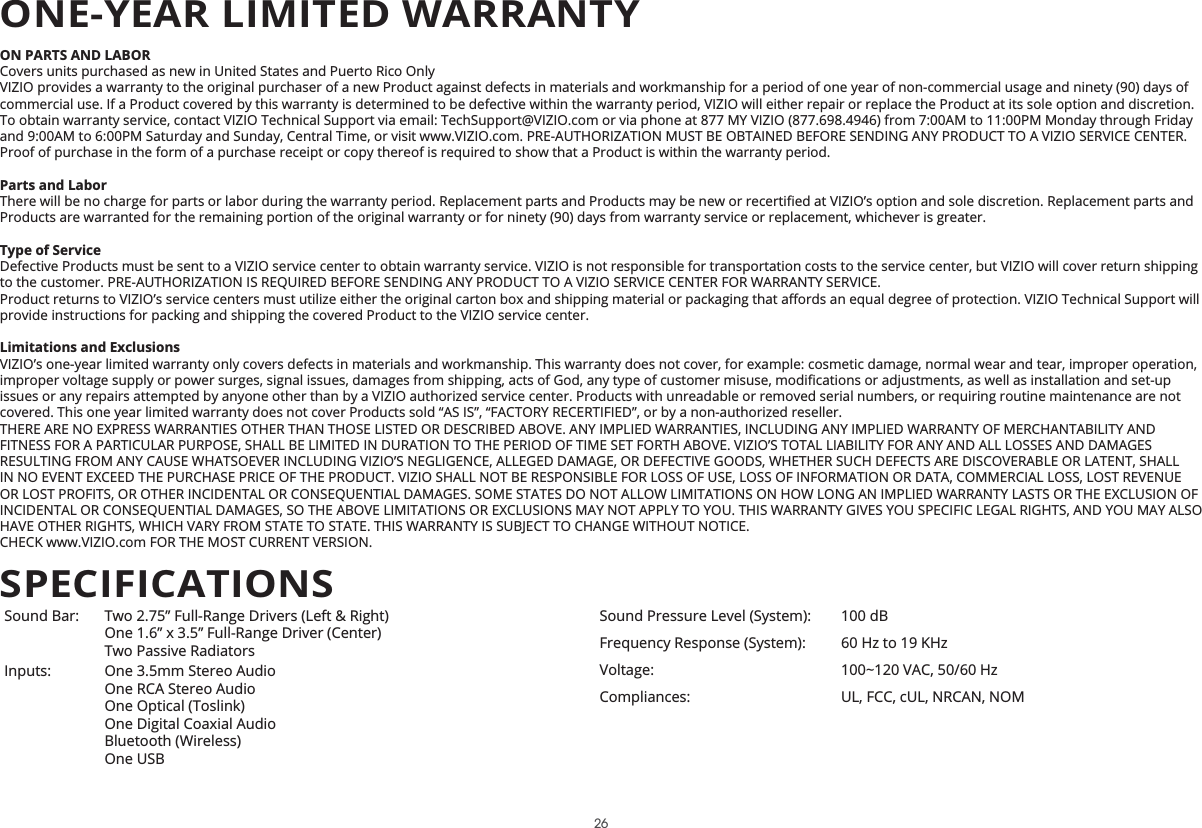 ON PARTS AND LABORCovers units purchased as new in United States and Puerto Rico OnlyVIZIO provides a warranty to the original purchaser of a new Product against defects in materials and workmanship for a period of one year of non-commercial usage and ninety (90) days of commercial use. If a Product covered by this warranty is determined to be defective within the warranty period, VIZIO will either repair or replace the Product at its sole option and discretion.To obtain warranty service, contact VIZIO Technical Support via email: TechSupport@VIZIO.com or via phone at 877 MY VIZIO (877.698.4946) from 7:00AM to 11:00PM Monday through Friday and 9:00AM to 6:00PM Saturday and Sunday, Central Time, or visit www.VIZIO.com. PRE-AUTHORIZATION MUST BE OBTAINED BEFORE SENDING ANY PRODUCT TO A VIZIO SERVICE CENTER. Proof of purchase in the form of a purchase receipt or copy thereof is required to show that a Product is within the warranty period.Parts and LaborProducts are warranted for the remaining portion of the original warranty or for ninety (90) days from warranty service or replacement, whichever is greater.Type of ServiceDefective Products must be sent to a VIZIO service center to obtain warranty service. VIZIO is not responsible for transportation costs to the service center, but VIZIO will cover return shipping to the customer. PRE-AUTHORIZATION IS REQUIRED BEFORE SENDING ANY PRODUCT TO A VIZIO SERVICE CENTER FOR WARRANTY SERVICE.provide instructions for packing and shipping the covered Product to the VIZIO service center.Limitations and ExclusionsVIZIO’s one-year limited warranty only covers defects in materials and workmanship. This warranty does not cover, for example: cosmetic damage, normal wear and tear, improper operation, issues or any repairs attempted by anyone other than by a VIZIO authorized service center. Products with unreadable or removed serial numbers, or requiring routine maintenance are not covered. This one year limited warranty does not cover Products sold “AS IS”, “FACTORY RECERTIFIED”, or by a non-authorized reseller.THERE ARE NO EXPRESS WARRANTIES OTHER THAN THOSE LISTED OR DESCRIBED ABOVE. ANY IMPLIED WARRANTIES, INCLUDING ANY IMPLIED WARRANTY OF MERCHANTABILITY AND FITNESS FOR A PARTICULAR PURPOSE, SHALL BE LIMITED IN DURATION TO THE PERIOD OF TIME SET FORTH ABOVE. VIZIO’S TOTAL LIABILITY FOR ANY AND ALL LOSSES AND DAMAGES RESULTING FROM ANY CAUSE WHATSOEVER INCLUDING VIZIO’S NEGLIGENCE, ALLEGED DAMAGE, OR DEFECTIVE GOODS, WHETHER SUCH DEFECTS ARE DISCOVERABLE OR LATENT, SHALL IN NO EVENT EXCEED THE PURCHASE PRICE OF THE PRODUCT. VIZIO SHALL NOT BE RESPONSIBLE FOR LOSS OF USE, LOSS OF INFORMATION OR DATA, COMMERCIAL LOSS, LOST REVENUE OR LOST PROFITS, OR OTHER INCIDENTAL OR CONSEQUENTIAL DAMAGES. SOME STATES DO NOT ALLOW LIMITATIONS ON HOW LONG AN IMPLIED WARRANTY LASTS OR THE EXCLUSION OF INCIDENTAL OR CONSEQUENTIAL DAMAGES, SO THE ABOVE LIMITATIONS OR EXCLUSIONS MAY NOT APPLY TO YOU. THIS WARRANTY GIVES YOU SPECIFIC LEGAL RIGHTS, AND YOU MAY ALSO HAVE OTHER RIGHTS, WHICH VARY FROM STATE TO STATE. THIS WARRANTY IS SUBJECT TO CHANGE WITHOUT NOTICE.  CHECK www.VIZIO.com FOR THE MOST CURRENT VERSION.Sound Bar: Two 2.75” Full-Range Drivers (Left &amp; Right)One 1.6” x 3.5” Full-Range Driver (Center) Two Passive RadiatorsInputs: One 3.5mm Stereo Audio One RCA Stereo Audio One Optical (Toslink) One Digital Coaxial Audio Bluetooth (Wireless)One USBSound Pressure Level (System): 100 dBFrequency Response (System): 60 Hz to 19 KHzVoltage: 100~120 VAC, 50/60 HzCompliances: UL, FCC, cUL, NRCAN, NOMSPECIFICATIONSONE-YEAR LIMITED WARRANTY26
