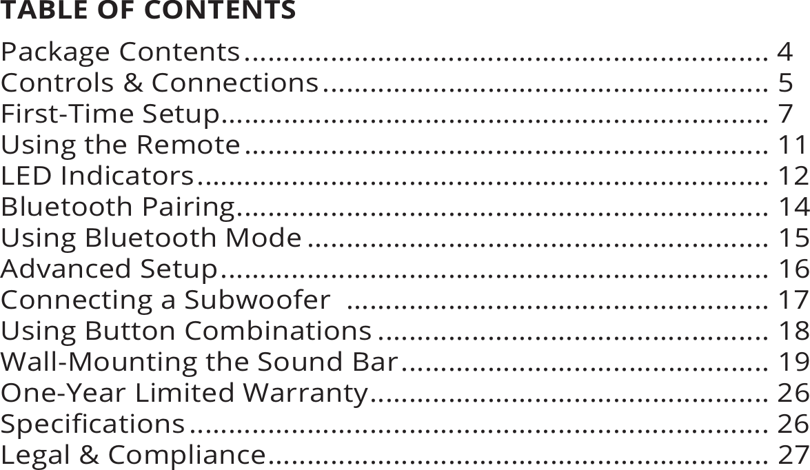 TABLE OF CONTENTSPackage Contents ................................................................... 4Controls &amp; Connections ......................................................... 5First-Time Setup...................................................................... 7Using the Remote ................................................................... 11LED Indicators ......................................................................... 12Bluetooth Pairing .................................................................... 14Using Bluetooth Mode ........................................................... 15Advanced Setup ...................................................................... 16Connecting a Subwoofer  ...................................................... 17Using Button Combinations .................................................. 18Wall-Mounting the Sound Bar ............................................... 19One-Year Limited Warranty ................................................... 26 .......................................................................... 26Legal &amp; Compliance ................................................................ 27