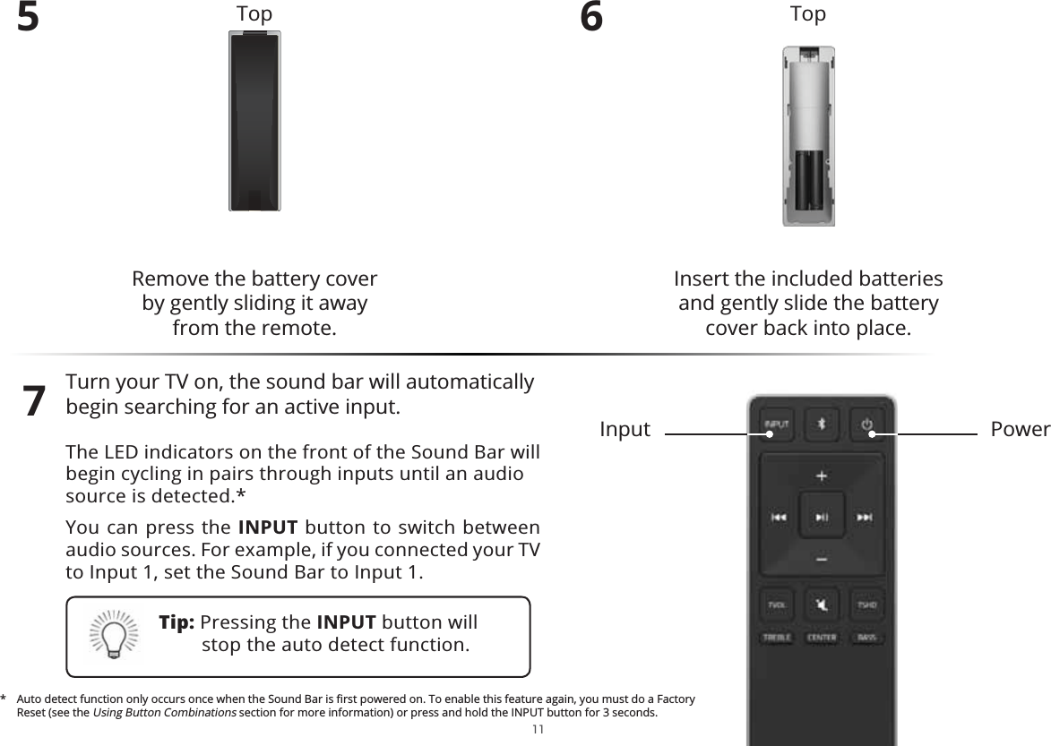 5Remove the battery cover  by gently sliding it away from the remote.6Insert the included batteries and gently slide the battery cover back into place.7PowerInputTop Top $XWRGHWHFWIXQFWLRQRQO\RFFXUVRQFHZKHQWKH6RXQG%DULVȴUVWSRZHUHGRQ7RHQDEOHWKLVIHDWXUHDJDLQ\RXPXVWGRD)DFWRU\Reset (see the Using Button Combinations section for more information) or press and hold the INPUT button for 3 seconds. 11Tip: Pressing the INPUT button will stop the auto detect function.Turn your TV on, the sound bar will automatically begin searching for an active input.The LED indicators on the front of the Sound Bar will begin cycling in pairs through inputs until an audio source is detected.*You can press the INPUT button to switch between audio sources. For example, if you connected your TV to Input 1, set the Sound Bar to Input 1.