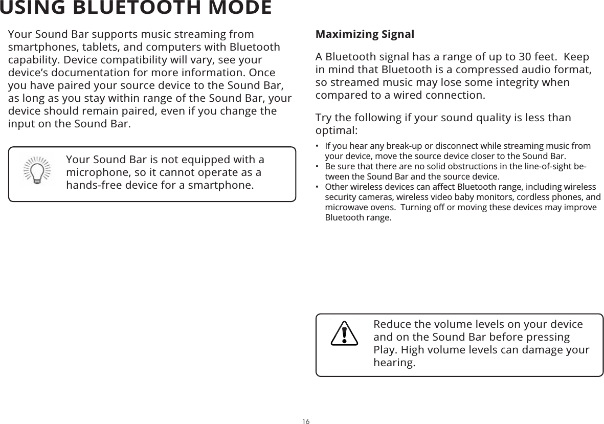 Your Sound Bar supports music streaming from smartphones, tablets, and computers with Bluetooth capability. Device compatibility will vary, see your device’s documentation for more information. Once you have paired your source device to the Sound Bar, as long as you stay within range of the Sound Bar, your device should remain paired, even if you change the input on the Sound Bar.Maximizing SignalA Bluetooth signal has a range of up to 30 feet.  Keep in mind that Bluetooth is a compressed audio format, so streamed music may lose some integrity when compared to a wired connection.Try the following if your sound quality is less than optimal:• If you hear any break-up or disconnect while streaming music from your device, move the source device closer to the Sound Bar. • Be sure that there are no solid obstructions in the line-of-sight be-tween the Sound Bar and the source device. •2WKHUZLUHOHVVGHYLFHVFDQD΍HFW%OXHWRRWKUDQJHLQFOXGLQJZLUHOHVVsecurity cameras, wireless video baby monitors, cordless phones, and PLFURZDYHRYHQV7XUQLQJR΍RUPRYLQJWKHVHGHYLFHVPD\LPSURYHBluetooth range.Your Sound Bar is not equipped with a microphone, so it cannot operate as a hands-free device for a smartphone.Reduce the volume levels on your device and on the Sound Bar before pressing Play. High volume levels can damage your hearing.16USING BLUETOOTH MODE