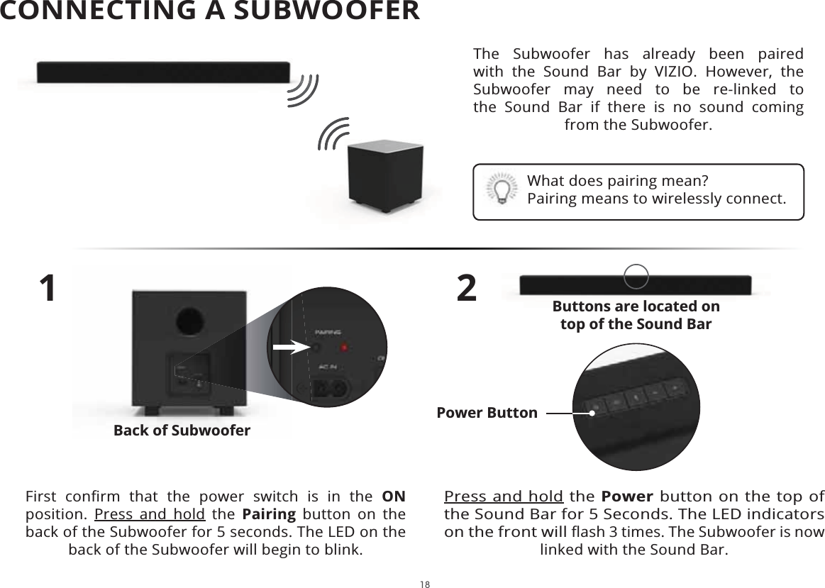 18The Subwoofer has already been paired with the Sound Bar by VIZIO. However, the Subwoofer may need to be re-linked to the Sound Bar if there is no sound coming from the Subwoofer.1)LUVW FRQȴUP WKDW WKH SRZHU VZLWFK LV LQ WKH ONposition. Press and hold the Pairing button on the back of the Subwoofer for 5 seconds. The LED on the back of the Subwoofer will begin to blink.2Press and hold the Power button on the top of the Sound Bar for 5 Seconds. The LED indicators on the front will ȵDVKWLPHV7KH6XEZRRIHULVQRZlinked with the Sound Bar.What does pairing mean?Pairing means to wirelessly connect.%XWWRQVDUHORFDWHGRQtop of the Sound BarBack of SubwooferPower ButtonCONNECTING A SUBWOOFER 