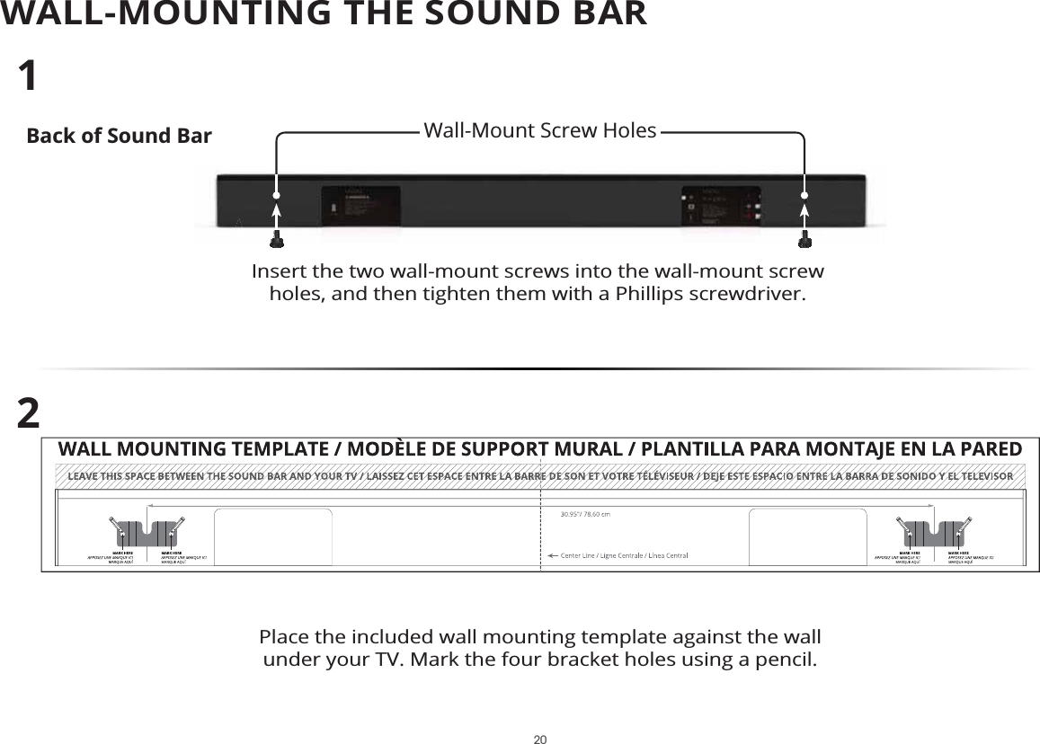 WALL-MOUNTING THE SOUND BARBack of Sound BarInsert the two wall-mount screws into the wall-mount screw holes, and then tighten them with a Phillips screwdriver. 12Place the included wall mounting template against the wall under your TV. Mark the four bracket holes using a pencil.Wall-Mount Screw Holes 20