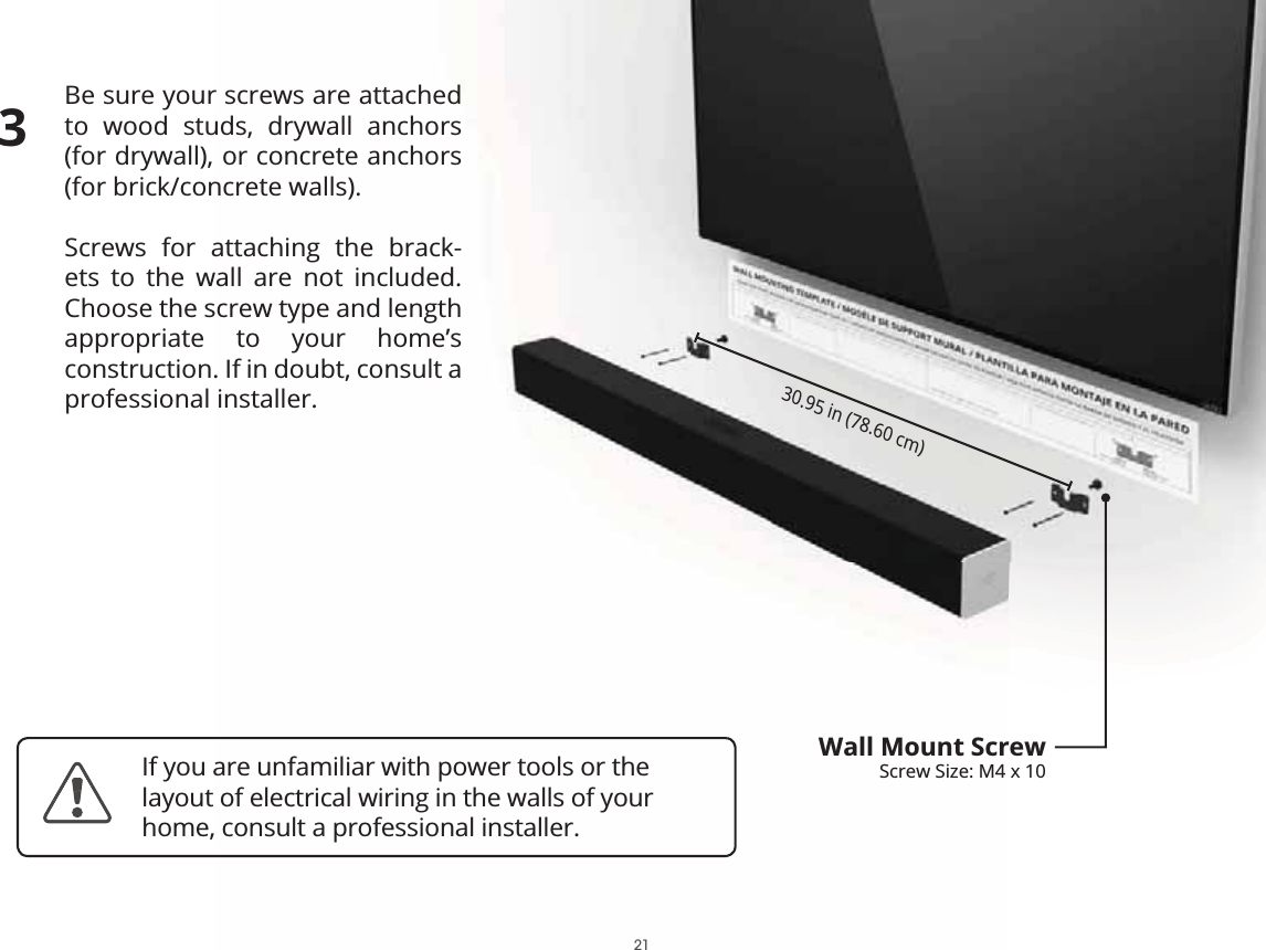 Be sure your screws are attached to wood studs, drywall anchors (for drywall), or concrete anchors (for brick/concrete walls).Screws for attaching the brack-ets to the wall are not included. Choose the screw type and length appropriate to your home’s construction. If in doubt, consult a professional installer.30.95 in (78.60 cm)Wall Mount ScrewScrew Size: M4 x 103If you are unfamiliar with power tools or the layout of electrical wiring in the walls of your home, consult a professional installer.21