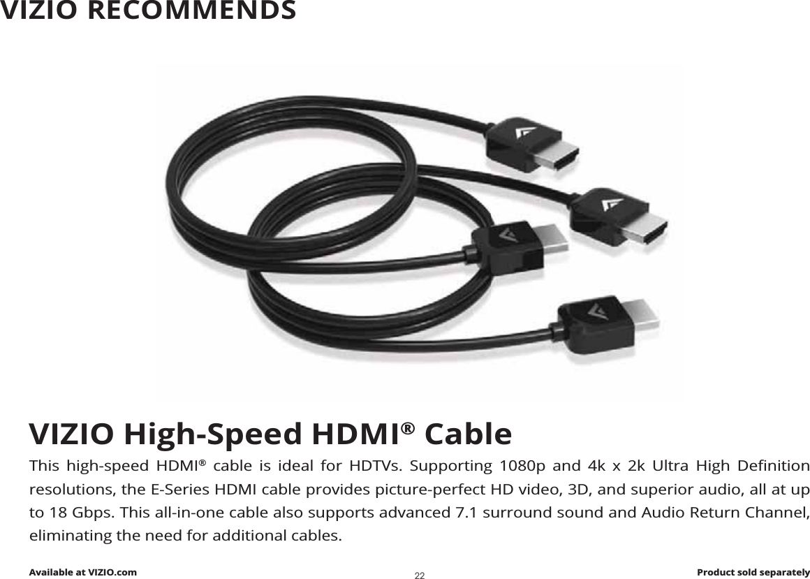 VIZIO High-Speed HDMI® CableThis high-speed HDMI® FDEOH LV LGHDO IRU +&apos;79V 6XSSRUWLQJ S DQG N [ N 8OWUD +LJK &apos;HȴQLWLRQresolutions, the E-Series HDMI cable provides picture-perfect HD video, 3D, and superior audio, all at up to 18 Gbps. This all-in-one cable also supports advanced 7.1 surround sound and Audio Return Channel, eliminating the need for additional cables.Available at VIZIO.com Product sold separatelyVIZIO RECOMMENDS22