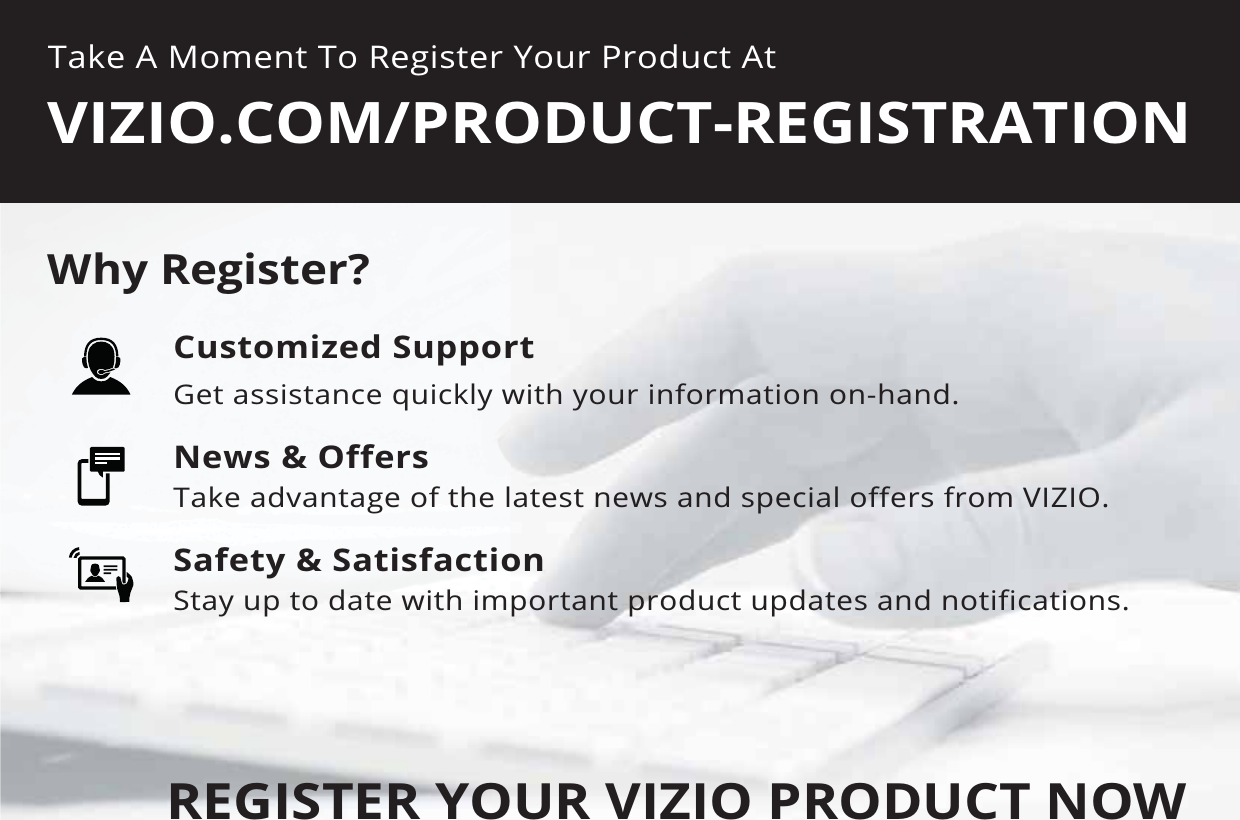 Take A Moment To Register Your Product At9Ζ=Ζ2&amp;20352&apos;8&amp;75(*Ζ675$7Ζ21REGISTER YOUR VIZIO PRODUCT NOW&amp;XVWRPL]HG6XSSRUWGet assistance quickly with your information on-hand.1HZV2IIHUVTake advantage of the latest news and special offers from VIZIO.6DIHW\6DWLVIDFWLRQStay up to date with important product updates and notifications.:K\5HJLVWHU&quot;