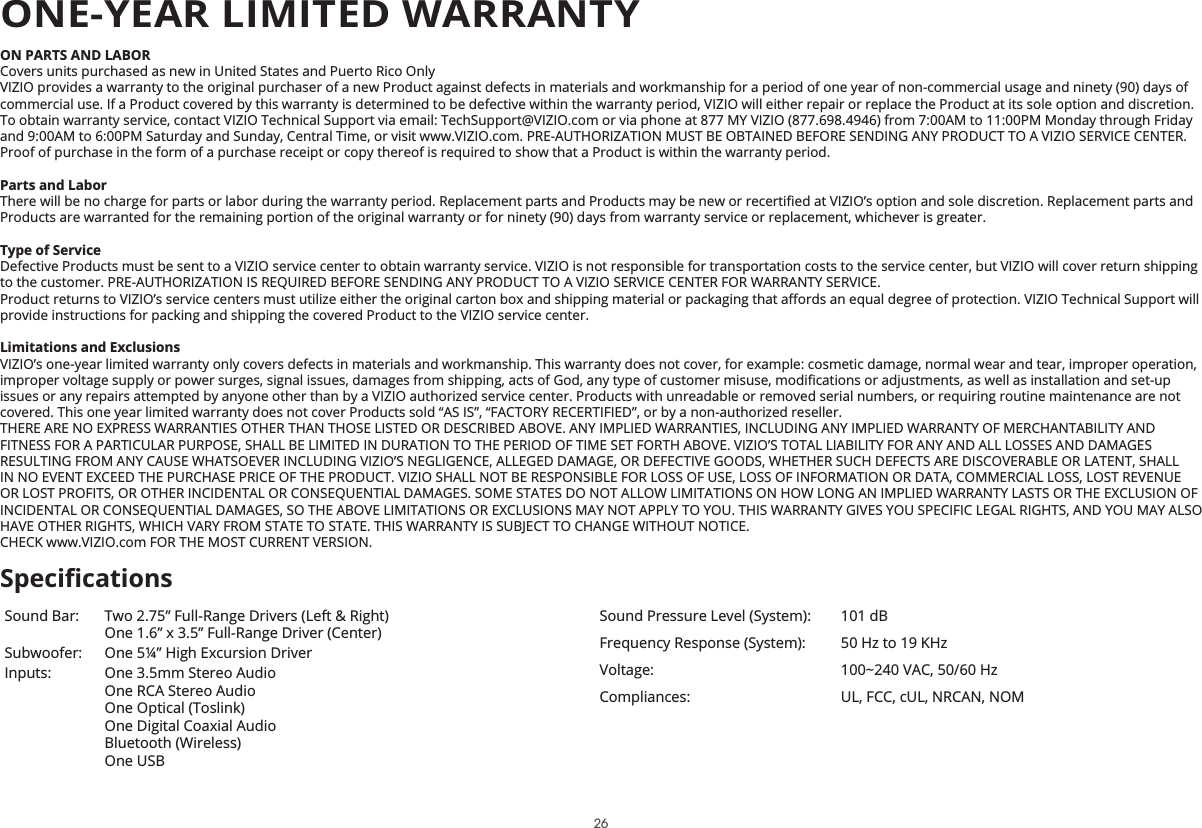 ON PARTS AND LABORCovers units purchased as new in United States and Puerto Rico OnlyVIZIO provides a warranty to the original purchaser of a new Product against defects in materials and workmanship for a period of one year of non-commercial usage and ninety (90) days of commercial use. If a Product covered by this warranty is determined to be defective within the warranty period, VIZIO will either repair or replace the Product at its sole option and discretion.To obtain warranty service, contact VIZIO Technical Support via email: TechSupport@VIZIO.com or via phone at 877 MY VIZIO (877.698.4946) from 7:00AM to 11:00PM Monday through Friday and 9:00AM to 6:00PM Saturday and Sunday, Central Time, or visit www.VIZIO.com. PRE-AUTHORIZATION MUST BE OBTAINED BEFORE SENDING ANY PRODUCT TO A VIZIO SERVICE CENTER. Proof of purchase in the form of a purchase receipt or copy thereof is required to show that a Product is within the warranty period.3DUWVDQG/DERU7KHUHZLOOEHQRFKDUJHIRUSDUWVRUODERUGXULQJWKHZDUUDQW\SHULRG5HSODFHPHQWSDUWVDQG3URGXFWVPD\EHQHZRUUHFHUWLȴHGDW9Ζ=Ζ2ȇVRSWLRQDQGVROHGLVFUHWLRQ5HSODFHPHQWSDUWVDQGProducts are warranted for the remaining portion of the original warranty or for ninety (90) days from warranty service or replacement, whichever is greater.7\SHRI6HUYLFHDefective Products must be sent to a VIZIO service center to obtain warranty service. VIZIO is not responsible for transportation costs to the service center, but VIZIO will cover return shipping to the customer. PRE-AUTHORIZATION IS REQUIRED BEFORE SENDING ANY PRODUCT TO A VIZIO SERVICE CENTER FOR WARRANTY SERVICE.3URGXFWUHWXUQVWR9Ζ=Ζ2ȇVVHUYLFHFHQWHUVPXVWXWLOL]HHLWKHUWKHRULJLQDOFDUWRQER[DQGVKLSSLQJPDWHULDORUSDFNDJLQJWKDWD΍RUGVDQHTXDOGHJUHHRISURWHFWLRQ9Ζ=Ζ27HFKQLFDO6XSSRUWZLOOprovide instructions for packing and shipping the covered Product to the VIZIO service center./LPLWDWLRQVDQG([FOXVLRQVVIZIO’s one-year limited warranty only covers defects in materials and workmanship. This warranty does not cover, for example: cosmetic damage, normal wear and tear, improper operation, LPSURSHUYROWDJHVXSSO\RUSRZHUVXUJHVVLJQDOLVVXHVGDPDJHVIURPVKLSSLQJDFWVRI*RGDQ\W\SHRIFXVWRPHUPLVXVHPRGLȴFDWLRQVRUDGMXVWPHQWVDVZHOODVLQVWDOODWLRQDQGVHWXSissues or any repairs attempted by anyone other than by a VIZIO authorized service center. Products with unreadable or removed serial numbers, or requiring routine maintenance are not covered. This one year limited warranty does not cover Products sold “AS IS”, “FACTORY RECERTIFIED”, or by a non-authorized reseller.THERE ARE NO EXPRESS WARRANTIES OTHER THAN THOSE LISTED OR DESCRIBED ABOVE. ANY IMPLIED WARRANTIES, INCLUDING ANY IMPLIED WARRANTY OF MERCHANTABILITY AND FITNESS FOR A PARTICULAR PURPOSE, SHALL BE LIMITED IN DURATION TO THE PERIOD OF TIME SET FORTH ABOVE. VIZIO’S TOTAL LIABILITY FOR ANY AND ALL LOSSES AND DAMAGES RESULTING FROM ANY CAUSE WHATSOEVER INCLUDING VIZIO’S NEGLIGENCE, ALLEGED DAMAGE, OR DEFECTIVE GOODS, WHETHER SUCH DEFECTS ARE DISCOVERABLE OR LATENT, SHALL IN NO EVENT EXCEED THE PURCHASE PRICE OF THE PRODUCT. VIZIO SHALL NOT BE RESPONSIBLE FOR LOSS OF USE, LOSS OF INFORMATION OR DATA, COMMERCIAL LOSS, LOST REVENUE OR LOST PROFITS, OR OTHER INCIDENTAL OR CONSEQUENTIAL DAMAGES. SOME STATES DO NOT ALLOW LIMITATIONS ON HOW LONG AN IMPLIED WARRANTY LASTS OR THE EXCLUSION OF INCIDENTAL OR CONSEQUENTIAL DAMAGES, SO THE ABOVE LIMITATIONS OR EXCLUSIONS MAY NOT APPLY TO YOU. THIS WARRANTY GIVES YOU SPECIFIC LEGAL RIGHTS, AND YOU MAY ALSO HAVE OTHER RIGHTS, WHICH VARY FROM STATE TO STATE. THIS WARRANTY IS SUBJECT TO CHANGE WITHOUT NOTICE. CHECK www.VIZIO.com FOR THE MOST CURRENT VERSION.Sound Bar: Two 2.75” Full-Range Drivers (Left &amp; Right)One 1.6” x 3.5” Full-Range Driver (Center)Subwoofer: One 5¼” High Excursion DriverInputs: One 3.5mm Stereo AudioOne RCA Stereo AudioOne Optical (Toslink)One Digital Coaxial AudioBluetooth (Wireless)One USBSound Pressure Level (System): 101 dBFrequency Response (System): 50 Hz to 19 KHzVoltage: 100~240 VAC, 50/60 HzCompliances: UL, FCC, cUL, NRCAN, NOM6SHFLȴFDWLRQVONE-YEAR LIMITED WARRANTY26