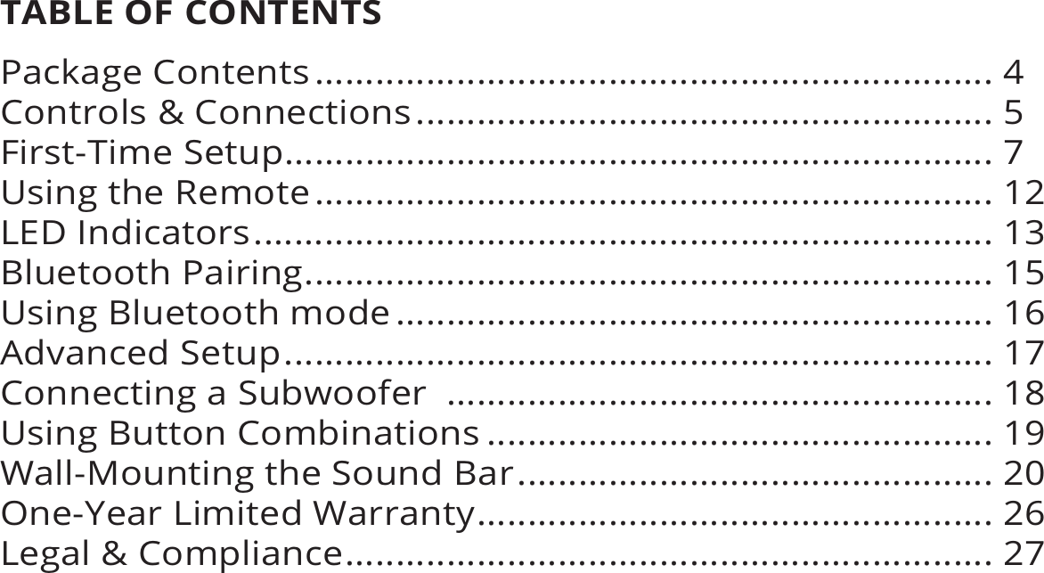 TABLE OF CONTENTSPackage Contents................................................................... 4Controls &amp; Connections......................................................... 5First-Time Setup...................................................................... 7Using the Remote................................................................... 12LED Indicators......................................................................... 13Bluetooth Pairing.................................................................... 15Using Bluetooth mode........................................................... 16Advanced Setup...................................................................... 17Connecting a Subwoofer  ...................................................... 18Using Button Combinations .................................................. 19Wall-Mounting the Sound Bar............................................... 20One-Year Limited Warranty................................................... 26Legal &amp; Compliance................................................................ 27
