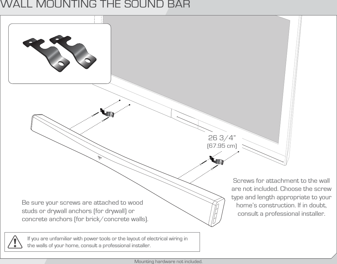 Be sure your screws are attached to wood studs or drywall anchors (for drywall) or concrete anchors (for brick/concrete walls).Screws for attachment to the wall are not included. Choose the screw type and length appropriate to your home’s construction. If in doubt, consult a professional installer.If you are unfamiliar with power tools or the layout of electrical wiring in the walls of your home, consult a professional installer.26 3/4” (67.95 cm)WALL MOUNTING THE SOUND BARMounting hardware not included.