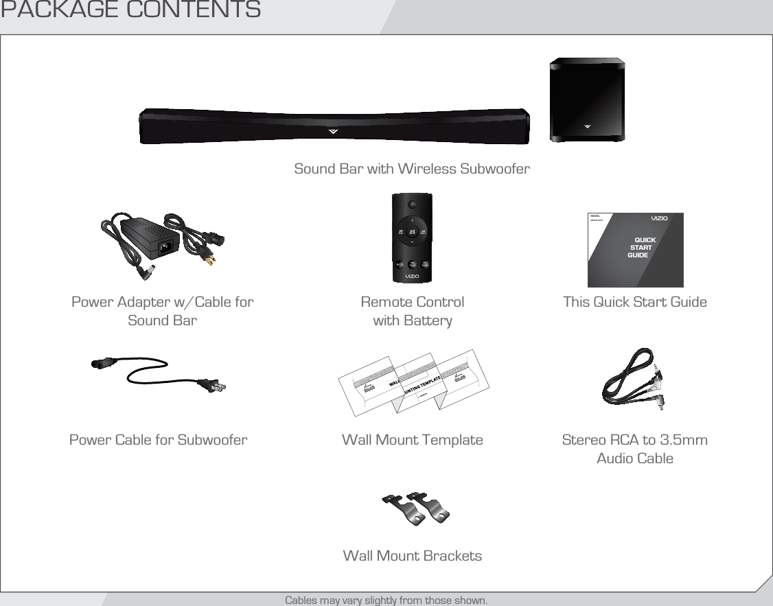 Remote Control  with BatteryPACKAGE CONTENTSSound Bar with Wireless SubwooferThis Quick Start GuideMODELSB4021E-A0VIZIO QUICK START GUIDEPower Adapter w/Cable for Sound BarSRSTVOLSRSTSHDSUB +MUTESUB -Stereo RCA to 3.5mm Audio CablePower Cable for SubwooferCables may vary slightly from those shown.Wall Mount TemplateWall Mount Brackets