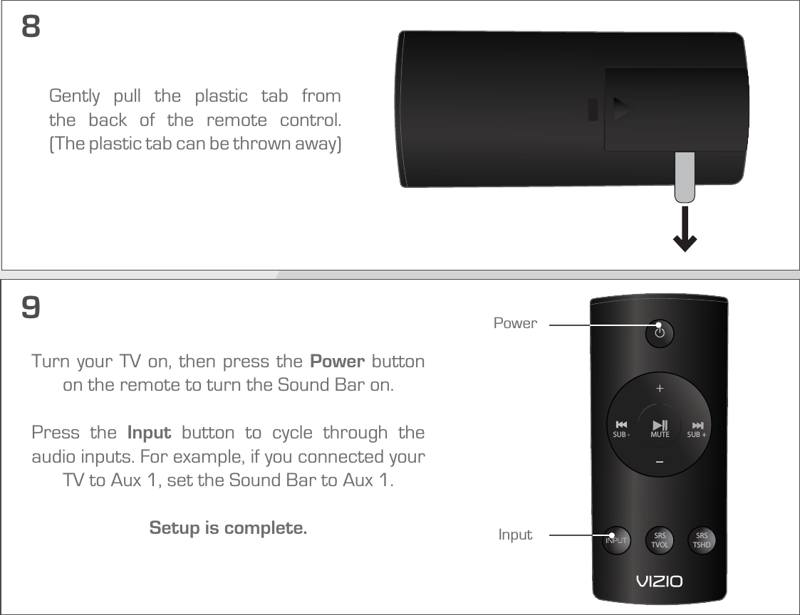 9Turn your TV on, then press the Power button on the remote to turn the Sound Bar on. Press the Input button to cycle through the audio inputs. For example, if you connected your TV to Aux 1, set the Sound Bar to Aux 1.Setup is complete. SRSTVOLSRSTSHDSUB +MUTESUB -PowerInput8Gently pull the plastic tab from the back of the remote control.  (The plastic tab can be thrown away)