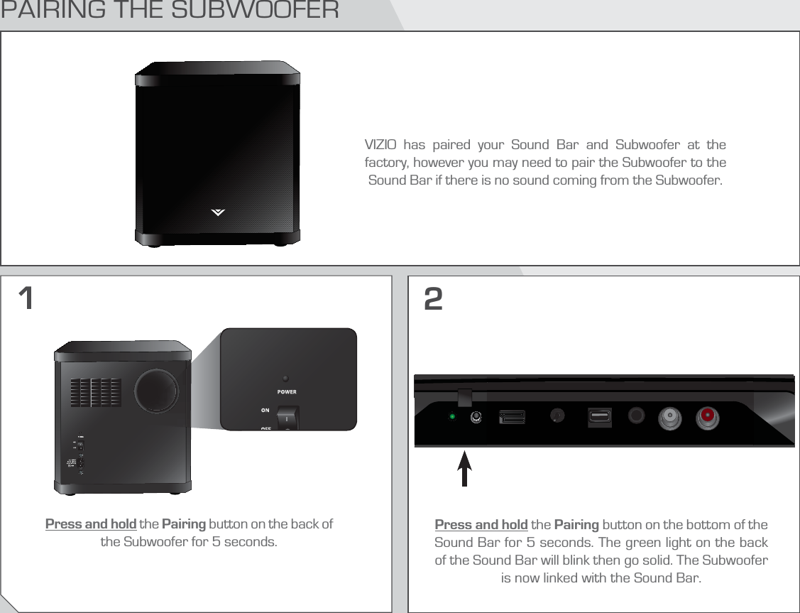 PAIRING THE SUBWOOFERVIZIO has paired your Sound Bar and Subwoofer at the factory, however you may need to pair the Subwoofer to the Sound Bar if there is no sound coming from the Subwoofer.Press and hold the Pairing button on the back of the Subwoofer for 5 seconds.Press and hold the Pairing button on the bottom of the Sound Bar for 5 seconds. The green light on the back of the Sound Bar will blink then go solid. The Subwoofer is now linked with the Sound Bar.12