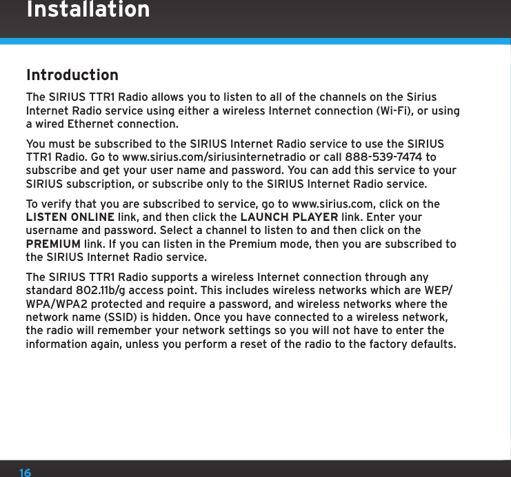 16IntroductionThe SIRIUS TTR1 Radio allows you to listen to all of the channels on the Sirius Internet Radio service using either a wireless Internet connection (Wi-Fi), or using a wired Ethernet connection.You must be subscribed to the SIRIUS Internet Radio service to use the SIRIUS TTR1 Radio. Go to www.sirius.com/siriusinternetradio or call 888-539-7474 to subscribe and get your user name and password. You can add this service to your SIRIUS subscription, or subscribe only to the SIRIUS Internet Radio service. To verify that you are subscribed to service, go to www.sirius.com, click on the LISTEN ONLINE link, and then click the LAUNCH PLAYER link. Enter your username and password. Select a channel to listen to and then click on the PREMIUM link. If you can listen in the Premium mode, then you are subscribed to the SIRIUS Internet Radio service.The SIRIUS TTR1 Radio supports a wireless Internet connection through any standard 802.11b/g access point. This includes wireless networks which are WEP/WPA/WPA2 protected and require a password, and wireless networks where the network name (SSID) is hidden. Once you have connected to a wireless network, the radio will remember your network settings so you will not have to enter the information again, unless you perform a reset of the radio to the factory defaults.Installation