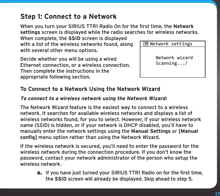 17Step 1: Connect to a NetworkWhen you turn your SIRIUS TTR1 Radio On for the first time, the Network settings screen is displayed while the radio searches for wireless networks. When complete, the SSID screen is displayed with a list of the wireless networks found, along with several other menu options.Decide whether you will be using a wired Ethernet connection, or a wireless connection. Then complete the instructions in the appropriate following section.To Connect to a Network Using the Network WizardTo connect to a wireless network using the Network Wizard:The Network Wizard feature is the easiest way to connect to a wireless network. It searches for available wireless networks and displays a list of wireless networks found, for you to select. However, if your wireless network name (SSID) is hidden, or if your network is DHCP disabled, you’ll have to manually enter the network settings using the Manual Settings or [Manual config] menu option rather than using the Network Wizard.If the wireless network is secured, you’ll need to enter the password for the wireless network during the connection procedure. If you don’t know the password, contact your network administrator of the person who setup the wireless network.a.  If you have just turned your SIRIUS TTR1 Radio on for the first time, the SSID screen will already be displayed. Skip ahead to step 5.Network wizardScanning.../Network settings