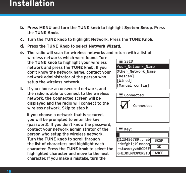 18b.  Press MENU and turn the TUNE knob to highlight System Setup. Press the TUNE Knob.c.  Turn the TUNE knob to highlight Network. Press the TUNE Knob.d.  Press the TUNE Knob to select Network Wizard.e.  The radio will scan for wireless networks and return with a list of wireless networks which were found. Turn the TUNE knob to highlight your wireless network and press the TUNE knob. If you don’t know the network name, contact your network administrator of the person who setup the wireless network.f.  If you choose an unsecured network, and the radio is able to connect to the wireless network, the Connected screen will be displayed and the radio will connect to the wireless network. Skip to step h. If you choose a network that is secured, you will be prompted to enter the key (password). If you don’t know the password, contact your network administrator of the person who setup the wireless network. Turn the TUNE knob to scroll through the list of characters and highlight each character. Press the TUNE knob to select the highlighted character and move to the next character. If you make a mistake, turn the InstallationConnectedConnectedKey:BKSPOKCANCEL0123456789., abcdefghijklmnopqrstuvwxyzABCDEFGHIJKLMNOPQRSTUYour_Network_NameOther_Network_Name [Rescan][Wired][Manual config] SSID