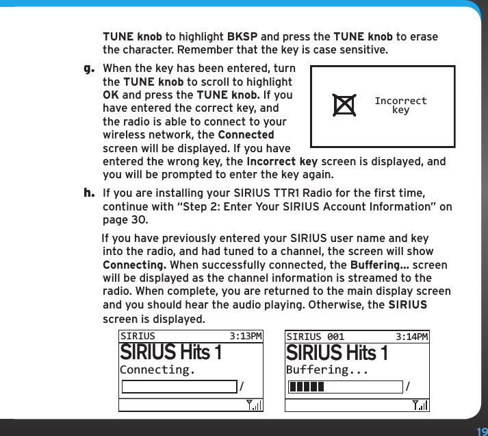 19TUNE knob to highlight BKSP and press the TUNE knob to erase the character. Remember that the key is case sensitive.g.  When the key has been entered, turn the TUNE knob to scroll to highlight OK and press the TUNE knob. If you have entered the correct key, and the radio is able to connect to your wireless network, the Connected screen will be displayed. If you have entered the wrong key, the Incorrect key screen is displayed, and you will be prompted to enter the key again.h.  If you are installing your SIRIUS TTR1 Radio for the first time, continue with “Step 2: Enter Your SIRIUS Account Information” on page 30. If you have previously entered your SIRIUS user name and key into the radio, and had tuned to a channel, the screen will show Connecting. When successfully connected, the Buffering... screen will be displayed as the channel information is streamed to the radio. When complete, you are returned to the main display screen and you should hear the audio playing. Otherwise, the SIRIUS screen is displayed.Connecting./SIRIUS Hits 1SIRIUS3:13PMBuffering.../SIRIUS Hits 1SIRIUS 001 3:14PMIncorrectkey