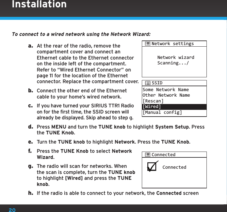 20To connect to a wired network using the Network Wizard:a.  At the rear of the radio, remove the compartment cover and connect an Ethernet cable to the Ethernet connector on the inside left of the compartment. Refer to “Wired Ethernet Connector” on page 11 for the location of the Ethernet connector. Replace the compartment cover.b.  Connect the other end of the Ethernet cable to your home’s wired network.c.  If you have turned your SIRIUS TTR1 Radio on for the first time, the SSID screen will already be displayed. Skip ahead to step g.d.  Press MENU and turn the TUNE knob to highlight System Setup. Press the TUNE Knob.e.  Turn the TUNE knob to highlight Network. Press the TUNE Knob.f.  Press the TUNE Knob to select Network Wizard.g.  The radio will scan for networks. When the scan is complete, turn the TUNE knob to highlight [Wired] and press the TUNE knob.h.  If the radio is able to connect to your network, the Connected screen InstallationConnectedConnectedNetwork wizardScanning.../Network settingsSome Network NameOther Network Name [Rescan][Wired][Manual config] SSID