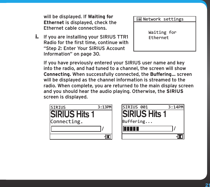 21will be displayed. If Waiting for Ethernet is displayed, check the Ethernet cable connections.i.  If you are installing your SIRIUS TTR1 Radio for the first time, continue with “Step 2: Enter Your SIRIUS Account Information” on page 30.   If you have previously entered your SIRIUS user name and key into the radio, and had tuned to a channel, the screen will show Connecting. When successfully connected, the Buffering... screen will be displayed as the channel information is streamed to the radio. When complete, you are returned to the main display screen and you should hear the audio playing. Otherwise, the SIRIUS screen is displayed.Buffering.../SIRIUS Hits 1SIRIUS 001 3:14PMConnecting./SIRIUS Hits 1SIRIUS3:13PMWaiting forEthernetNetwork settings