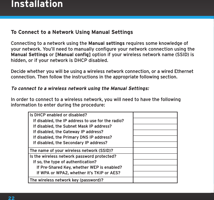 22To Connect to a Network Using Manual SettingsConnecting to a network using the Manual settings requires some knowledge of your network. You’ll need to manually configure your network connection using the Manual Settings or [Manual config] option if your wireless network name (SSID) is hidden, or if your network is DHCP disabled.Decide whether you will be using a wireless network connection, or a wired Ethernet connection. Then follow the instructions in the appropriate following section.To connect to a wireless network using the Manual Settings:In order to connect to a wireless network, you will need to have the following information to enter during the procedure:Is DHCP enabled or disabled?   If disabled, the IP address to use for the radio?   If disabled, the Subnet Mask IP address?   If disabled, the Gateway IP address?   If disabled, the Primary DNS IP address?   If disabled, the Secondary IP address?The name of your wireless network (SSID)?Is the wireless network password protected?   If so, the type of authentication?      If Pre-Shared Key, whether WEP is enabled?      If WPA or WPA2, whether it’s TKIP or AES?The wireless network key (password)?Installation