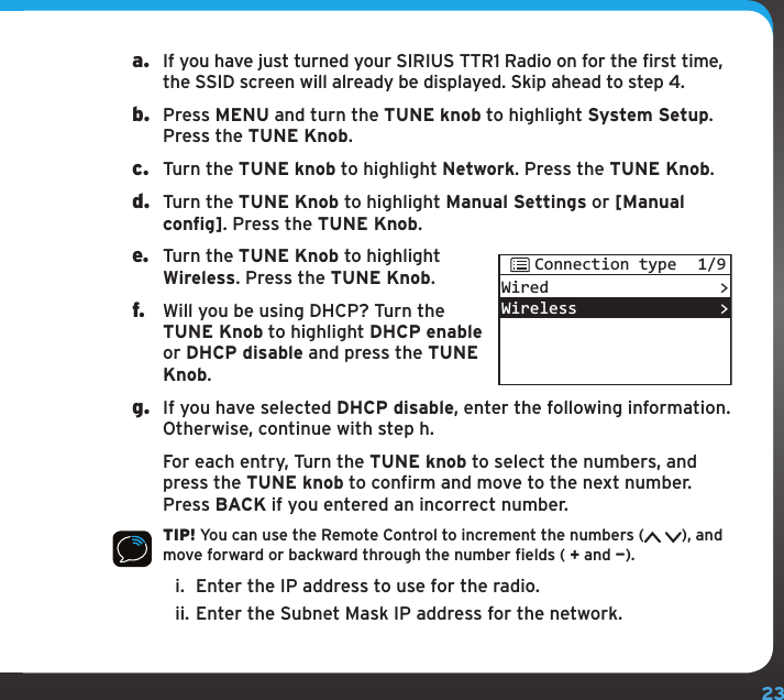 23a.  If you have just turned your SIRIUS TTR1 Radio on for the first time, the SSID screen will already be displayed. Skip ahead to step 4.b.  Press MENU and turn the TUNE knob to highlight System Setup. Press the TUNE Knob.c.  Turn the TUNE knob to highlight Network. Press the TUNE Knob.d.  Turn the TUNE Knob to highlight Manual Settings or [Manual config]. Press the TUNE Knob. e.  Turn the TUNE Knob to highlight Wireless. Press the TUNE Knob.f.  Will you be using DHCP? Turn the TUNE Knob to highlight DHCP enable or DHCP disable and press the TUNE Knob.g.  If you have selected DHCP disable, enter the following information. Otherwise, continue with step h.   For each entry, Turn the TUNE knob to select the numbers, and press the TUNE knob to confirm and move to the next number. Press BACK if you entered an incorrect number.TIP! You can use the Remote Control to increment the numbers ( ), and move forward or backward through the number fields ( + and —).i.  Enter the IP address to use for the radio.ii. Enter the Subnet Mask IP address for the network.WiredWireless&gt;&gt;Connection type 1/9