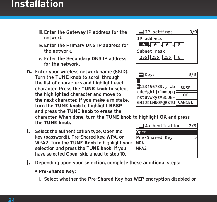 24Installationiii. Enter the Gateway IP address for the network.iv. Enter the Primary DNS IP address for the network.v.  Enter the Secondary DNS IP address for the network.h.  Enter your wireless network name (SSID). Turn the TUNE knob to scroll through the list of characters and highlight each character. Press the TUNE knob to select the highlighted character and move to the next character. If you make a mistake, turn the TUNE knob to highlight BKSP and press the TUNE knob to erase the character. When done, turn the TUNE knob to highlight OK and press the TUNE knob. i.  Select the authentication type, Open (no key (password)), Pre-Shared key, WPA, or WPA2. Turn the TUNE Knob to highlight your selection and press the TUNE knob. If you have selected Open, skip ahead to step 10.j.  Depending upon your selection, complete these additional steps:•Pre-Shared Key:i.  Select whether the Pre-Shared Key has WEP encryption disabled or Key: 9/9BKSPOKCANCEL0123456789., abcdefghijklmnopqrstuvwxyzABCDEFGHIJKLMNOPQRSTUOpenPre-Shared KeyWPAWPA2&gt;Authentication 7/9IP settings 3/9IP address.0.0.0Subnet mask.255 255 .255 .00