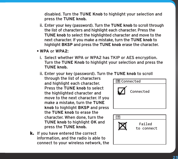 25disabled. Turn the TUNE Knob to highlight your selection and press the TUNE knob.ii. Enter your key (password). Turn the TUNE knob to scroll through the list of characters and highlight each character. Press the TUNE knob to select the highlighted character and move to the next character. If you make a mistake, turn the TUNE knob to highlight BKSP and press the TUNE knob erase the character.•WPA or WPA2:i.  Select whether WPA or WPA2 has TKIP or AES encryption. Turn the TUNE Knob to highlight your selection and press the TUNE knob.ii. Enter your key (password). Turn the TUNE knob to scroll through the list of characters and highlight each character. Press the TUNE knob to select the highlighted character and move to the next character. If you make a mistake, turn the TUNE knob to highlight BKSP and press the TUNE knob to erase the character. When done, turn the TUNE knob to highlight OK and press the TUNE knob. k.  If you have entered the correct information, and the radio is able to connect to your wireless network, the ConnectedConnectedFailed to connect