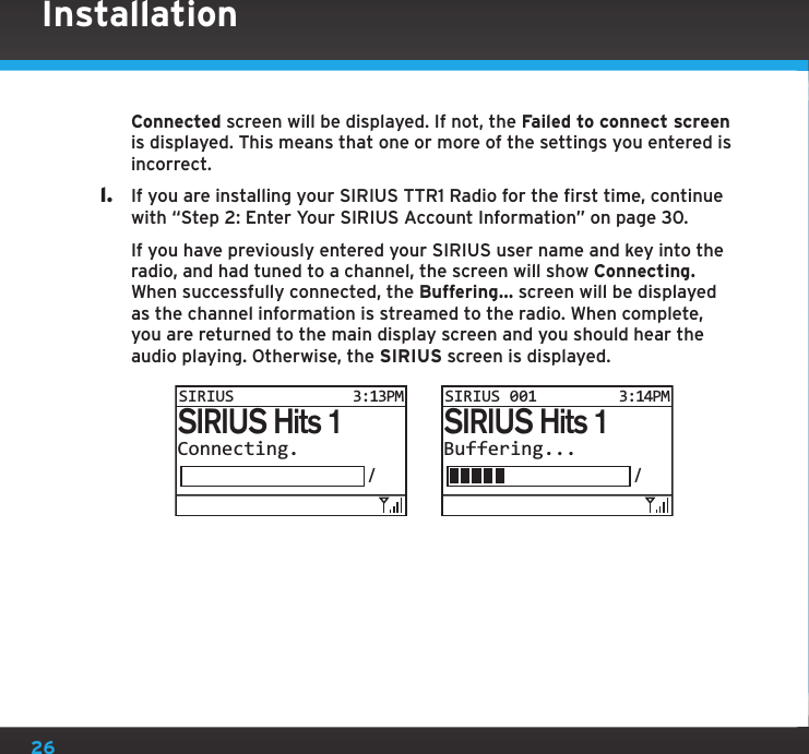 26Connected screen will be displayed. If not, the Failed to connect screen is displayed. This means that one or more of the settings you entered is incorrect.l.  If you are installing your SIRIUS TTR1 Radio for the first time, continue with “Step 2: Enter Your SIRIUS Account Information” on page 30.   If you have previously entered your SIRIUS user name and key into the radio, and had tuned to a channel, the screen will show Connecting. When successfully connected, the Buffering... screen will be displayed as the channel information is streamed to the radio. When complete, you are returned to the main display screen and you should hear the audio playing. Otherwise, the SIRIUS screen is displayed.InstallationConnecting./SIRIUS Hits 1SIRIUS3:13PMBuffering.../SIRIUS Hits 1SIRIUS 0013:14PM