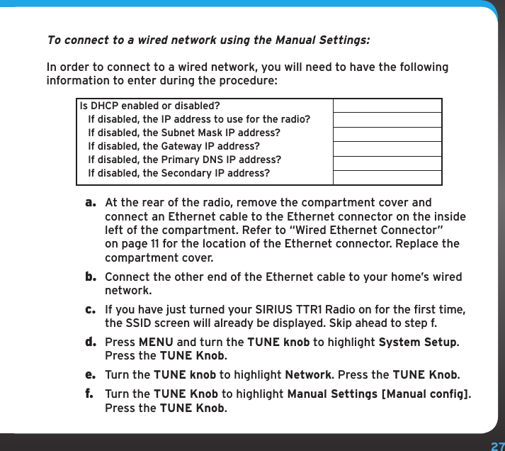 27To connect to a wired network using the Manual Settings:In order to connect to a wired network, you will need to have the following information to enter during the procedure:Is DHCP enabled or disabled?   If disabled, the IP address to use for the radio?   If disabled, the Subnet Mask IP address?   If disabled, the Gateway IP address?   If disabled, the Primary DNS IP address?   If disabled, the Secondary IP address?a.  At the rear of the radio, remove the compartment cover and connect an Ethernet cable to the Ethernet connector on the inside left of the compartment. Refer to “Wired Ethernet Connector” on page 11 for the location of the Ethernet connector. Replace the compartment cover.b.  Connect the other end of the Ethernet cable to your home’s wired network.c.  If you have just turned your SIRIUS TTR1 Radio on for the first time, the SSID screen will already be displayed. Skip ahead to step f. d.  Press MENU and turn the TUNE knob to highlight System Setup. Press the TUNE Knob.e.  Turn the TUNE knob to highlight Network. Press the TUNE Knob.f.  Turn the TUNE Knob to highlight Manual Settings [Manual config]. Press the TUNE Knob. 