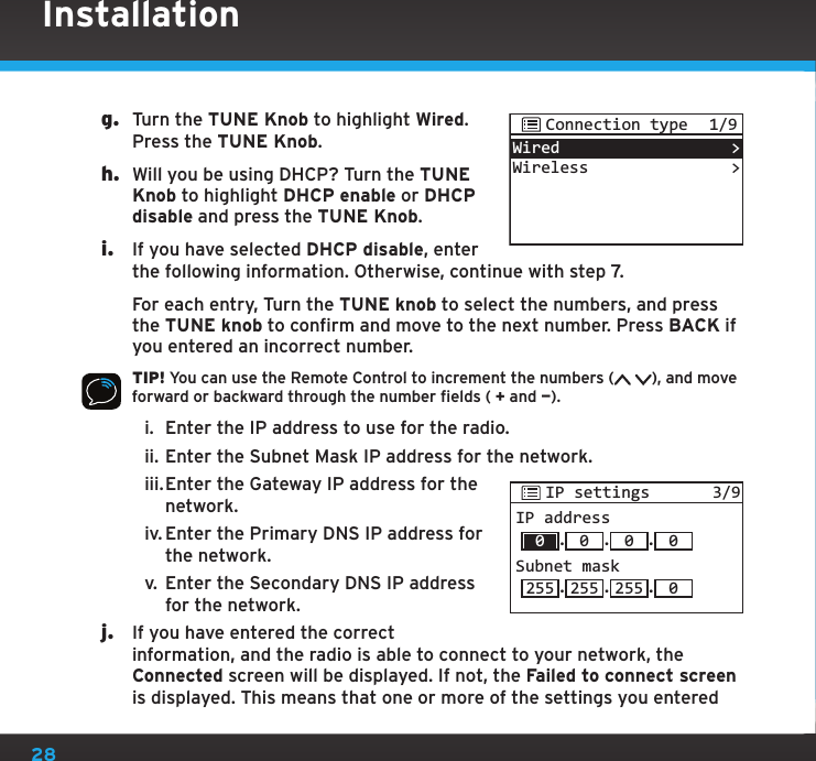 28g.  Turn the TUNE Knob to highlight Wired. Press the TUNE Knob.h.  Will you be using DHCP? Turn the TUNE Knob to highlight DHCP enable or DHCP disable and press the TUNE Knob.i.  If you have selected DHCP disable, enter the following information. Otherwise, continue with step 7.   For each entry, Turn the TUNE knob to select the numbers, and press the TUNE knob to confirm and move to the next number. Press BACK if you entered an incorrect number.TIP! You can use the Remote Control to increment the numbers ( ), and move forward or backward through the number fields ( + and —).i.  Enter the IP address to use for the radio.ii. Enter the Subnet Mask IP address for the network.iii. Enter the Gateway IP address for the network.iv. Enter the Primary DNS IP address for the network.v.  Enter the Secondary DNS IP address for the network.j.  If you have entered the correct information, and the radio is able to connect to your network, the Connected screen will be displayed. If not, the Failed to connect screen is displayed. This means that one or more of the settings you entered IP settings 3/9IP address.0.0.0Subnet mask.255 255 .255 .00InstallationWiredWireless&gt;&gt;Connection type 1/9