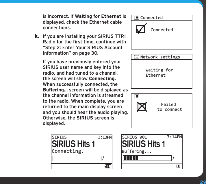 29is incorrect. If Waiting for Ethernet is displayed, check the Ethernet cable connections.k.  If you are installing your SIRIUS TTR1 Radio for the first time, continue with “Step 2: Enter Your SIRIUS Account Information” on page 30.   If you have previously entered your SIRIUS user name and key into the radio, and had tuned to a channel, the screen will show Connecting. When successfully connected, the Buffering... screen will be displayed as the channel information is streamed to the radio. When complete, you are returned to the main display screen and you should hear the audio playing. Otherwise, the SIRIUS screen is displayed.Waiting forEthernetNetwork settingsBuffering.../SIRIUS Hits 1SIRIUS 001 3:14PMConnecting./SIRIUS Hits 1SIRIUS3:13PMConnectedConnectedFailed to connect