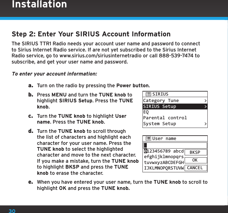 30Step 2: Enter Your SIRIUS Account InformationThe SIRIUS TTR1 Radio needs your account user name and password to connect to Sirius Internet Radio service. If are not yet subscribed to the Sirius Internet Radio service, go to www.sirius.com/siriusinternetradio or call 888-539-7474 to subscribe, and get your user name and password.To enter your account information:a.  Turn on the radio by pressing the Power button.b.  Press MENU and turn the TUNE knob to highlight SIRIUS Setup. Press the TUNE knob.c.  Turn the TUNE knob to highlight User name. Press the TUNE knob.d.  Turn the TUNE knob to scroll through the list of characters and highlight each character for your user name. Press the TUNE knob to select the highlighted character and move to the next character. If you make a mistake, turn the TUNE knob to highlight BKSP and press the TUNE knob to erase the character.e.  When you have entered your user name, turn the TUNE knob to scroll to highlight OK and press the TUNE knob.User nameBKSPOKCANCEL0123456789 abcdefghijklmnopqrstuvwxyzABCDEFGHIJKLMNOPQRSTUVWCategory TuneSIRIUS SetupEQParental controlSystem Setup&gt;&gt;&gt;SIRIUSInstallation