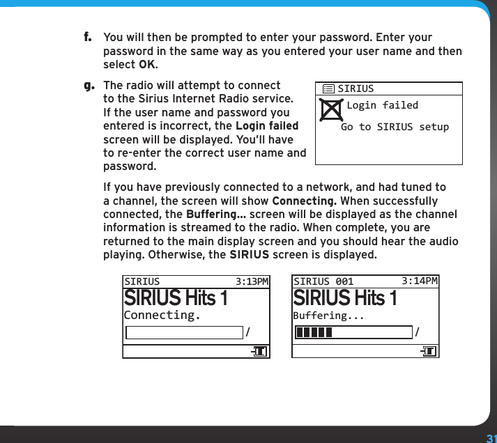 31f.  You will then be prompted to enter your password. Enter your password in the same way as you entered your user name and then select OK.g.  The radio will attempt to connect to the Sirius Internet Radio service. If the user name and password you entered is incorrect, the Login failed screen will be displayed. You’ll have to re-enter the correct user name and password.   If you have previously connected to a network, and had tuned to a channel, the screen will show Connecting. When successfully connected, the Buffering... screen will be displayed as the channel information is streamed to the radio. When complete, you are returned to the main display screen and you should hear the audio playing. Otherwise, the SIRIUS screen is displayed. Login failedGo to SIRIUS setupSIRIUSBuffering.../SIRIUS Hits 1SIRIUS 001 3:14PMConnecting./SIRIUS Hits 1SIRIUS 3:13PM