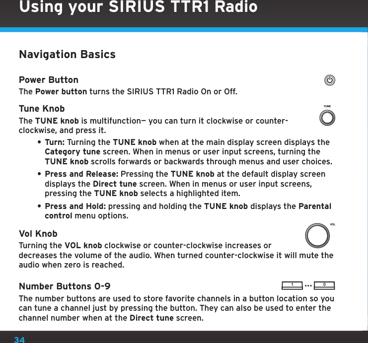 34Using your SIRIUS TTR1 RadioNavigation BasicsPower ButtonThe Power button turns the SIRIUS TTR1 Radio On or Off.Tune KnobThe TUNE knob is multifunction— you can turn it clockwise or counter-clockwise, and press it.• Turn: Turning the TUNE knob when at the main display screen displays the Category tune screen. When in menus or user input screens, turning the TUNE knob scrolls forwards or backwards through menus and user choices.• Press and Release: Pressing the TUNE knob at the default display screen displays the Direct tune screen. When in menus or user input screens, pressing the TUNE knob selects a highlighted item.• Press and Hold: pressing and holding the TUNE knob displays the Parental control menu options.Vol KnobTurning the VOL knob clockwise or counter-clockwise increases or decreases the volume of the audio. When turned counter-clockwise it will mute the audio when zero is reached.Number Buttons 0-9The number buttons are used to store favorite channels in a button location so you can tune a channel just by pressing the button. They can also be used to enter the channel number when at the Direct tune screen.TUNEVOL1 0...