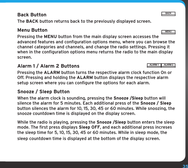 35Back ButtonThe BACK button returns back to the previously displayed screen.Menu ButtonPressing the MENU button from the main display screen accesses the advanced features and configuration options menu, where you can browse the channel categories and channels, and change the radio settings. Pressing it when in the configuration options menu returns the radio to the main display screen.Alarm 1 / Alarm 2 ButtonsPressing the ALARM button turns the respective alarm clock function On or Off. Pressing and holding the ALARM button displays the respective alarm setup screen where you can configure the options for each alarm.Snooze / Sleep ButtonWhen the alarm clock is sounding, pressing the Snooze /Sleep button will silence the alarm for 5 minutes. Each additional press of the Snooze / Sleep button silences the alarm for 10, 15, 30, 45 or 60 minutes. While snoozing, the snooze countdown time is displayed on the display screen.While the radio is playing, pressing the Snooze /Sleep button enters the sleep mode. The first press displays Sleep OFF, and each additional press increses the sleep time for 5, 10, 15, 30, 45 or 60 minutes. While in sleep mode, the sleep countdown time is displayed at the bottom of the display screen.ALARM 1 ALARM 2BACKMENU