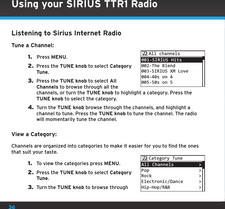 36Listening to Sirius Internet RadioTune a Channel:1.   Press MENU.2.  Press the TUNE knob to select Category Tune.3.  Press the TUNE knob to select All Channels to browse through all the channels, or turn the TUNE knob to highlight a category. Press the TUNE knob to select the category.4. Turn the TUNE knob browse through the channels, and highlight a channel to tune. Press the TUNE knob to tune the channel. The radio will momentarily tune the channel.View a Category:Channels are organized into categories to make it easier for you to find the ones that suit your taste.1.  To view the categories press MENU.2.  Press the TUNE knob to select Category Tune.3.  Turn the TUNE knob to browse through 001-SIRIUS Hits 002-The Blend003-SIRIUS XM Love004-40s on 4005-50s on 5All channelsAll Channels PopRockElectronic/DanceHip-Hop/R&amp;B&gt;&gt;&gt;&gt;&gt;Category TuneUsing your SIRIUS TTR1 Radio