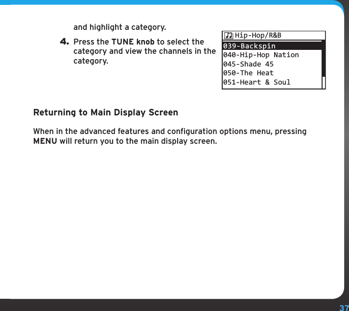 37and highlight a category.4. Press the TUNE knob to select the category and view the channels in the category.Returning to Main Display ScreenWhen in the advanced features and configuration options menu, pressing MENU will return you to the main display screen.039-Backspin 040-Hip-Hop Nation045-Shade 45050-The Heat051-Heart &amp; SoulHip-Hop/R&amp;B